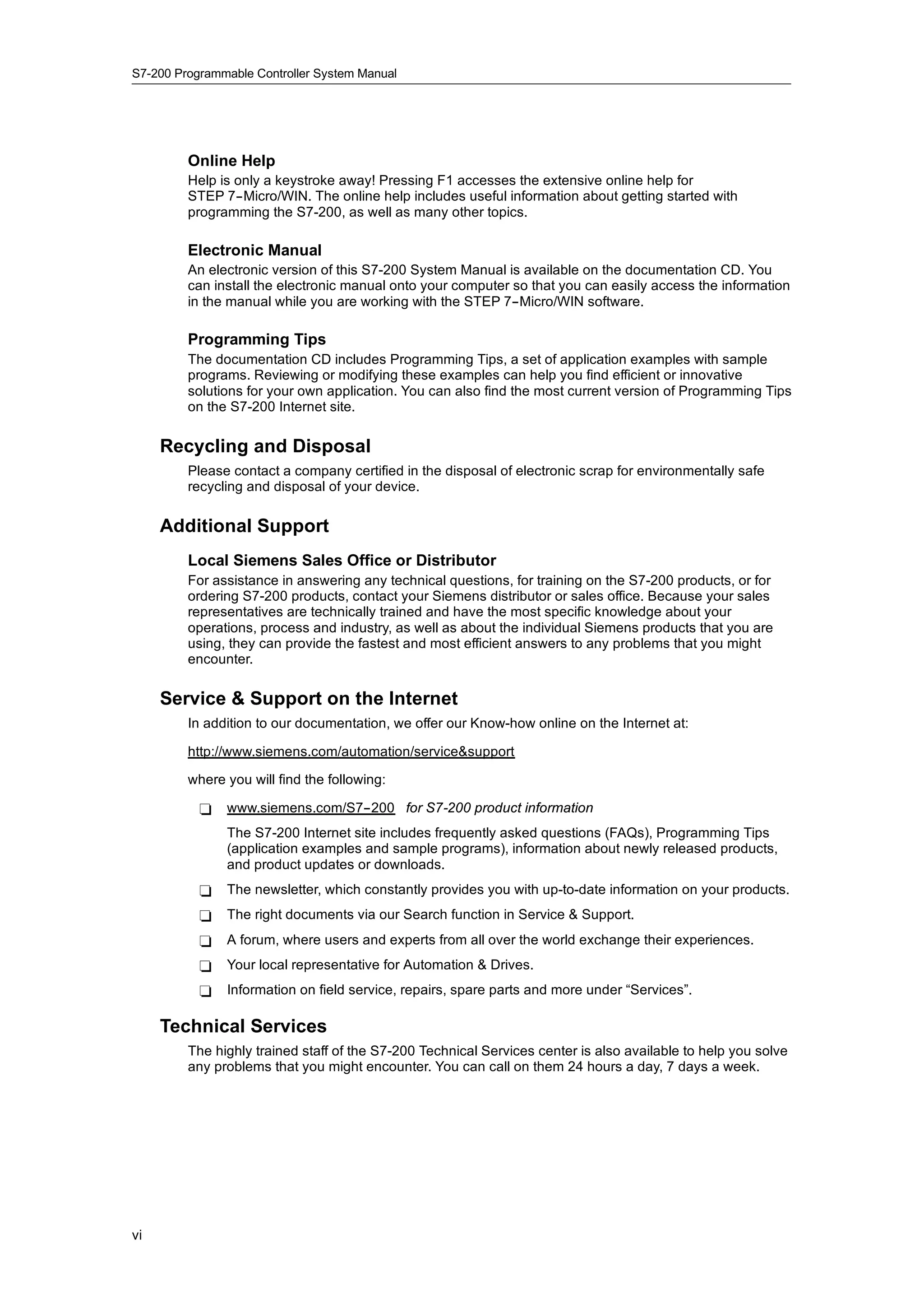 S7-200 Programmable Controller System Manual




         Online Help
         Help is only a keystroke away! Pressing F1 accesses the extensive online help for
         STEP 7--Micro/WIN. The online help includes useful information about getting started with
         programming the S7-200, as well as many other topics.

         Electronic Manual
         An electronic version of this S7-200 System Manual is available on the documentation CD. You
         can install the electronic manual onto your computer so that you can easily access the information
         in the manual while you are working with the STEP 7--Micro/WIN software.

         Programming Tips
         The documentation CD includes Programming Tips, a set of application examples with sample
         programs. Reviewing or modifying these examples can help you find efficient or innovative
         solutions for your own application. You can also find the most current version of Programming Tips
         on the S7-200 Internet site.

     Recycling and Disposal
         Please contact a company certified in the disposal of electronic scrap for environmentally safe
         recycling and disposal of your device.

     Additional Support
         Local Siemens Sales Office or Distributor
         For assistance in answering any technical questions, for training on the S7-200 products, or for
         ordering S7-200 products, contact your Siemens distributor or sales office. Because your sales
         representatives are technically trained and have the most specific knowledge about your
         operations, process and industry, as well as about the individual Siemens products that you are
         using, they can provide the fastest and most efficient answers to any problems that you might
         encounter.

     Service & Support on the Internet
         In addition to our documentation, we offer our Know-how online on the Internet at:

         http://www.siemens.com/automation/service&support

         where you will find the following:

           -   www.siemens.com/S7--200 for S7-200 product information
               The S7-200 Internet site includes frequently asked questions (FAQs), Programming Tips
               (application examples and sample programs), information about newly released products,
               and product updates or downloads.
           -   The newsletter, which constantly provides you with up-to-date information on your products.
           -   The right documents via our Search function in Service & Support.
           -   A forum, where users and experts from all over the world exchange their experiences.
           -   Your local representative for Automation & Drives.
           -   Information on field service, repairs, spare parts and more under “Services”.

     Technical Services
         The highly trained staff of the S7-200 Technical Services center is also available to help you solve
         any problems that you might encounter. You can call on them 24 hours a day, 7 days a week.




vi
 