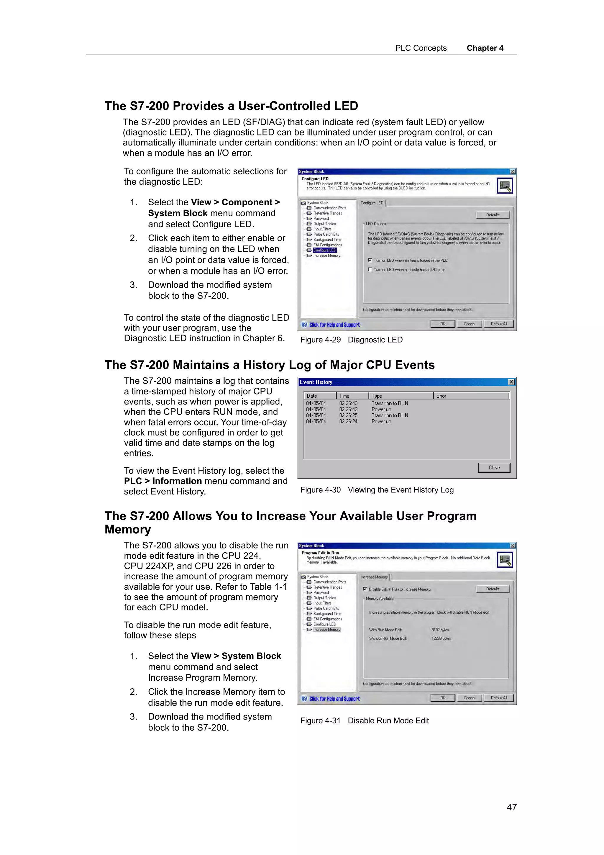 PLC Concepts       Chapter 4




The S7-200 Provides a User-Controlled LED
  The S7-200 provides an LED (SF/DIAG) that can indicate red (system fault LED) or yellow
  (diagnostic LED). The diagnostic LED can be illuminated under user program control, or can
  automatically illuminate under certain conditions: when an I/O point or data value is forced, or
  when a module has an I/O error.

   To configure the automatic selections for
   the diagnostic LED:

    1.   Select the View > Component >
         System Block menu command
         and select Configure LED.
    2.   Click each item to either enable or
         disable turning on the LED when
         an I/O point or data value is forced,
         or when a module has an I/O error.
    3.   Download the modified system
         block to the S7-200.

   To control the state of the diagnostic LED
   with your user program, use the
   Diagnostic LED instruction in Chapter 6.      Figure 4-29 Diagnostic LED


The S7-200 Maintains a History Log of Major CPU Events
   The S7-200 maintains a log that contains
   a time-stamped history of major CPU
   events, such as when power is applied,
   when the CPU enters RUN mode, and
   when fatal errors occur. Your time-of-day
   clock must be configured in order to get
   valid time and date stamps on the log
   entries.
   To view the Event History log, select the
   PLC > Information menu command and
   select Event History.                         Figure 4-30 Viewing the Event History Log


The S7-200 Allows You to Increase Your Available User Program
Memory
   The S7-200 allows you to disable the run
   mode edit feature in the CPU 224,
   CPU 224XP, and CPU 226 in order to
   increase the amount of program memory
   available for your use. Refer to Table 1-1
   to see the amount of program memory
   for each CPU model.
   To disable the run mode edit feature,
   follow these steps

    1.   Select the View > System Block
         menu command and select
         Increase Program Memory.
    2.   Click the Increase Memory item to
         disable the run mode edit feature.
    3.
    3    D
         Download th modified system
               l d the     difi d t              Figure 4-31 Disable Run Mode Edit
         block to the S7-200.




                                                                                                         47
 