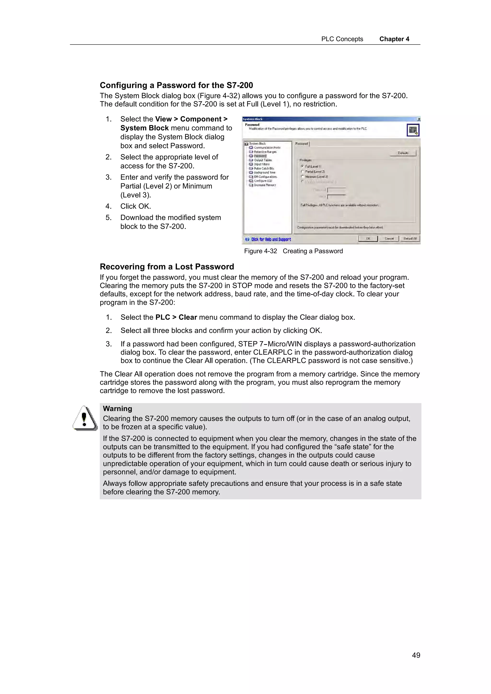 PLC Concepts     Chapter 4




Configuring a Password for the S7-200
The System Block dialog box (Figure 4-32) allows you to configure a password for the S7-200.
The default condition for the S7-200 is set at Full (Level 1), no restriction.

 1.   Select the View > Component >
      System Block menu command to
      display the System Block dialog
      box and select Password.
 2.   Select the appropriate level of
      access for the S7-200.
 3.   Enter and verify the password for
      Partial (Level 2) or Minimum
      (Level 3).
 4.   Click OK.
 5.   Download the modified system
      block to the S7-200.


                                            Figure 4-32 Creating a Password

Recovering from a Lost Password
If you forget the password, you must clear the memory of the S7-200 and reload your program.
Clearing the memory puts the S7-200 in STOP mode and resets the S7-200 to the factory-set
defaults, except for the network address, baud rate, and the time-of-day clock. To clear your
program in the S7-200:

 1.   Select the PLC > Clear menu command to display the Clear dialog box.
 2.   Select all three blocks and confirm your action by clicking OK.
 3.   If a password had been configured, STEP 7--Micro/WIN displays a password-authorization
      dialog box. To clear the password, enter CLEARPLC in the password-authorization dialog
      box to continue the Clear All operation. (The CLEARPLC password is not case sensitive.)
The Clear All operation does not remove the program from a memory cartridge. Since the memory
cartridge stores the password along with the program, you must also reprogram the memory
cartridge to remove the lost password.

Warning
Clearing the S7-200 memory causes the outputs to turn off (or in the case of an analog output,
to be frozen at a specific value).
If the S7-200 is connected to equipment when you clear the memory, changes in the state of the
outputs can be transmitted to the equipment. If you had configured the “safe state” for the
outputs to be different from the factory settings, changes in the outputs could cause
unpredictable operation of your equipment, which in turn could cause death or serious injury to
personnel, and/or damage to equipment.
Always follow appropriate safety precautions and ensure that your process is in a safe state
before clearing the S7-200 memory.




                                                                                                 49
 