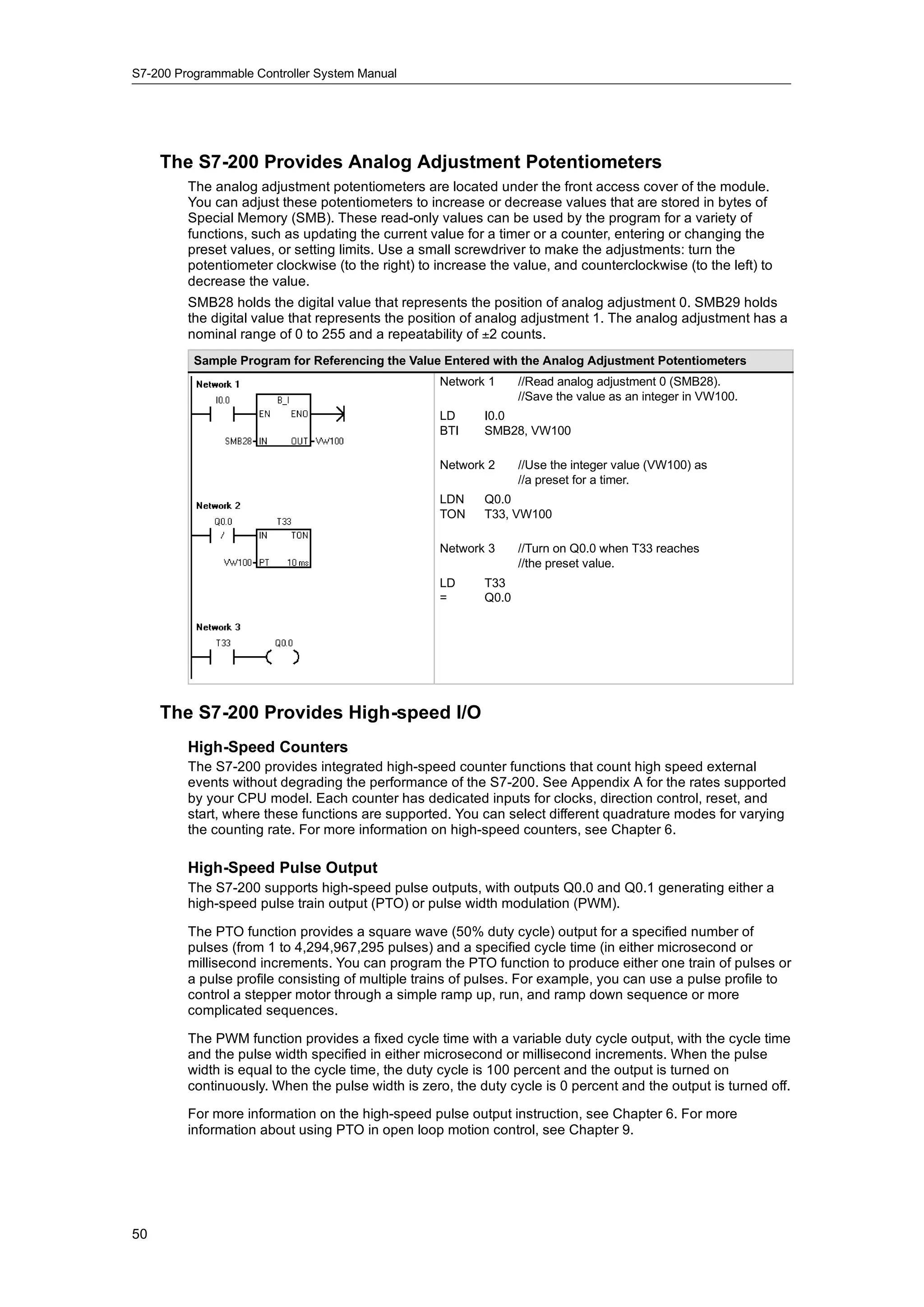 S7-200 Programmable Controller System Manual




     The S7-200 Provides Analog Adjustment Potentiometers
         The analog adjustment potentiometers are located under the front access cover of the module.
         You can adjust these potentiometers to increase or decrease values that are stored in bytes of
         Special Memory (SMB). These read-only values can be used by the program for a variety of
         functions, such as updating the current value for a timer or a counter, entering or changing the
         preset values, or setting limits. Use a small screwdriver to make the adjustments: turn the
         potentiometer clockwise (to the right) to increase the value, and counterclockwise (to the left) to
         decrease the value.
         SMB28 holds the digital value that represents the position of analog adjustment 0. SMB29 holds
         the digital value that represents the position of analog adjustment 1. The analog adjustment has a
         nominal range of 0 to 255 and a repeatability of ±2 counts.
          Sample Program for Referencing the Value Entered with the Analog Adjustment Potentiometers
                                                   Network 1      //Read analog adjustment 0 (SMB28).
                                                                  //Save the value as an integer in VW100.
                                                   LD      I0.0
                                                   BTI     SMB28, VW100

                                                   Network 2      //Use the integer value (VW100) as
                                                                  //a preset for a timer.
                                                   LDN     Q0.0
                                                   TON     T33, VW100

                                                   Network 3      //Turn on Q0.0 when T33 reaches
                                                                  //the preset value.
                                                   LD      T33
                                                   =       Q0.0




     The S7-200 Provides High-speed I/O
         High-Speed Counters
         The S7-200 provides integrated high-speed counter functions that count high speed external
         events without degrading the performance of the S7-200. See Appendix A for the rates supported
         by your CPU model. Each counter has dedicated inputs for clocks, direction control, reset, and
         start, where these functions are supported. You can select different quadrature modes for varying
         the counting rate. For more information on high-speed counters, see Chapter 6.

         High-Speed Pulse Output
         The S7-200 supports high-speed pulse outputs, with outputs Q0.0 and Q0.1 generating either a
         high-speed pulse train output (PTO) or pulse width modulation (PWM).

         The PTO function provides a square wave (50% duty cycle) output for a specified number of
         pulses (from 1 to 4,294,967,295 pulses) and a specified cycle time (in either microsecond or
         millisecond increments. You can program the PTO function to produce either one train of pulses or
         a pulse profile consisting of multiple trains of pulses. For example, you can use a pulse profile to
         control a stepper motor through a simple ramp up, run, and ramp down sequence or more
         complicated sequences.

         The PWM function provides a fixed cycle time with a variable duty cycle output, with the cycle time
         and the pulse width specified in either microsecond or millisecond increments. When the pulse
         width is equal to the cycle time, the duty cycle is 100 percent and the output is turned on
         continuously. When the pulse width is zero, the duty cycle is 0 percent and the output is turned off.

         For more information on the high-speed pulse output instruction, see Chapter 6. For more
         information about using PTO in open loop motion control, see Chapter 9.




50
 