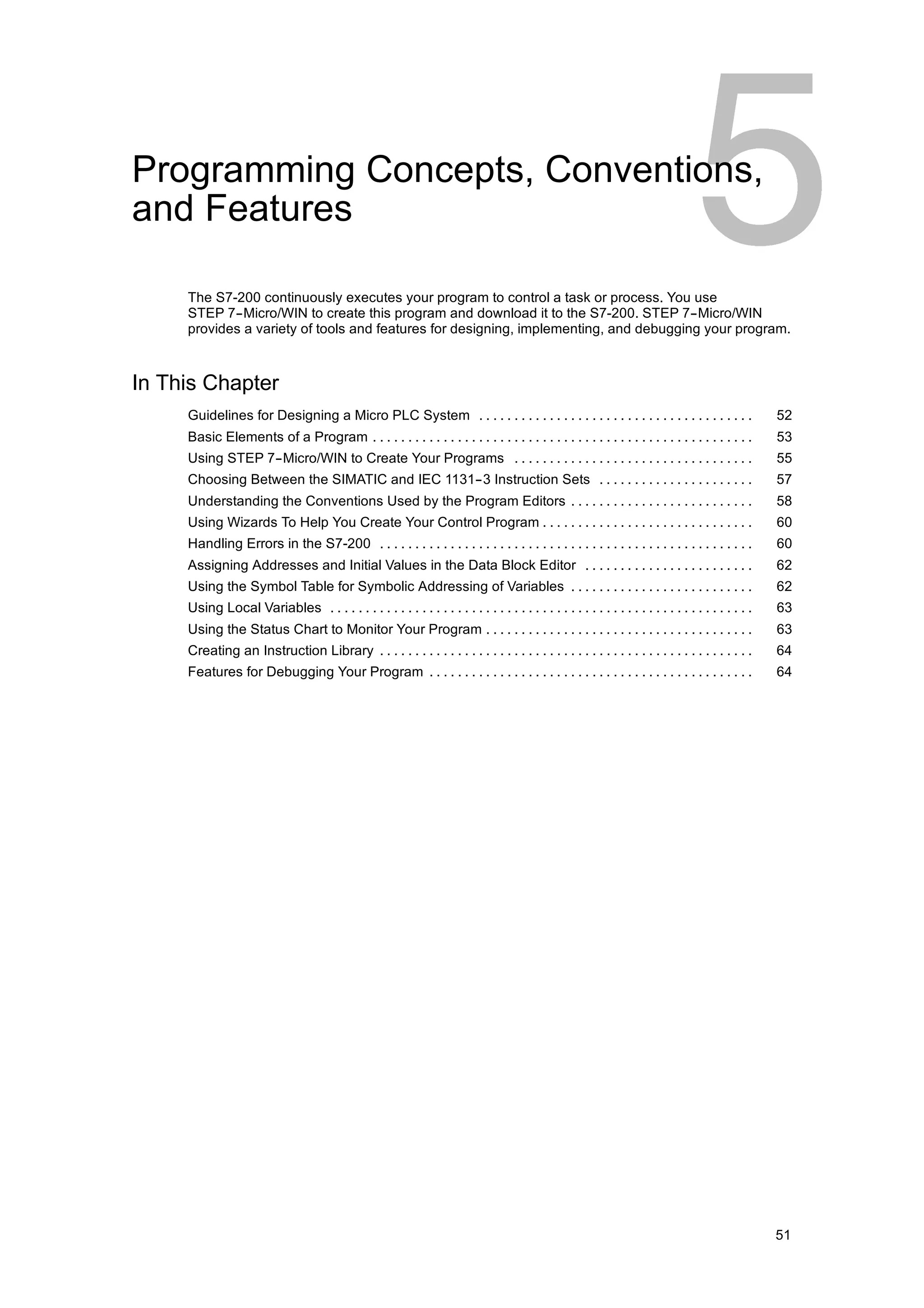 Programming Concepts, Conventions,
and Features

     The S7-200 continuously executes your program to control a task or process. You use
     STEP 7--Micro/WIN to create this program and download it to the S7-200. STEP 7--Micro/WIN
     provides a variety of tools and features for designing, implementing, and debugging your program.



In This Chapter
     Guidelines for Designing a Micro PLC System . . . . . . . . . . . . . . . . . . . . . . . . . . . . . . . . . . . . . . .                       52
     Basic Elements of a Program . . . . . . . . . . . . . . . . . . . . . . . . . . . . . . . . . . . . . . . . . . . . . . . . . . . . . .         53
     Using STEP 7--Micro/WIN to Create Your Programs . . . . . . . . . . . . . . . . . . . . . . . . . . . . . . . . . .                             55
     Choosing Between the SIMATIC and IEC 1131--3 Instruction Sets . . . . . . . . . . . . . . . . . . . . . .                                       57
     Understanding the Conventions Used by the Program Editors . . . . . . . . . . . . . . . . . . . . . . . . . .                                   58
     Using Wizards To Help You Create Your Control Program . . . . . . . . . . . . . . . . . . . . . . . . . . . . . .                               60
     Handling Errors in the S7-200 . . . . . . . . . . . . . . . . . . . . . . . . . . . . . . . . . . . . . . . . . . . . . . . . . . . . .         60
     Assigning Addresses and Initial Values in the Data Block Editor . . . . . . . . . . . . . . . . . . . . . . . .                                 62
     Using the Symbol Table for Symbolic Addressing of Variables . . . . . . . . . . . . . . . . . . . . . . . . . .                                 62
     Using Local Variables . . . . . . . . . . . . . . . . . . . . . . . . . . . . . . . . . . . . . . . . . . . . . . . . . . . . . . . . . . . .   63
     Using the Status Chart to Monitor Your Program . . . . . . . . . . . . . . . . . . . . . . . . . . . . . . . . . . . . . .                      63
     Creating an Instruction Library . . . . . . . . . . . . . . . . . . . . . . . . . . . . . . . . . . . . . . . . . . . . . . . . . . . . .       64
     Features for Debugging Your Program . . . . . . . . . . . . . . . . . . . . . . . . . . . . . . . . . . . . . . . . . . . . . .                 64




                                                                                                                                                     51
 