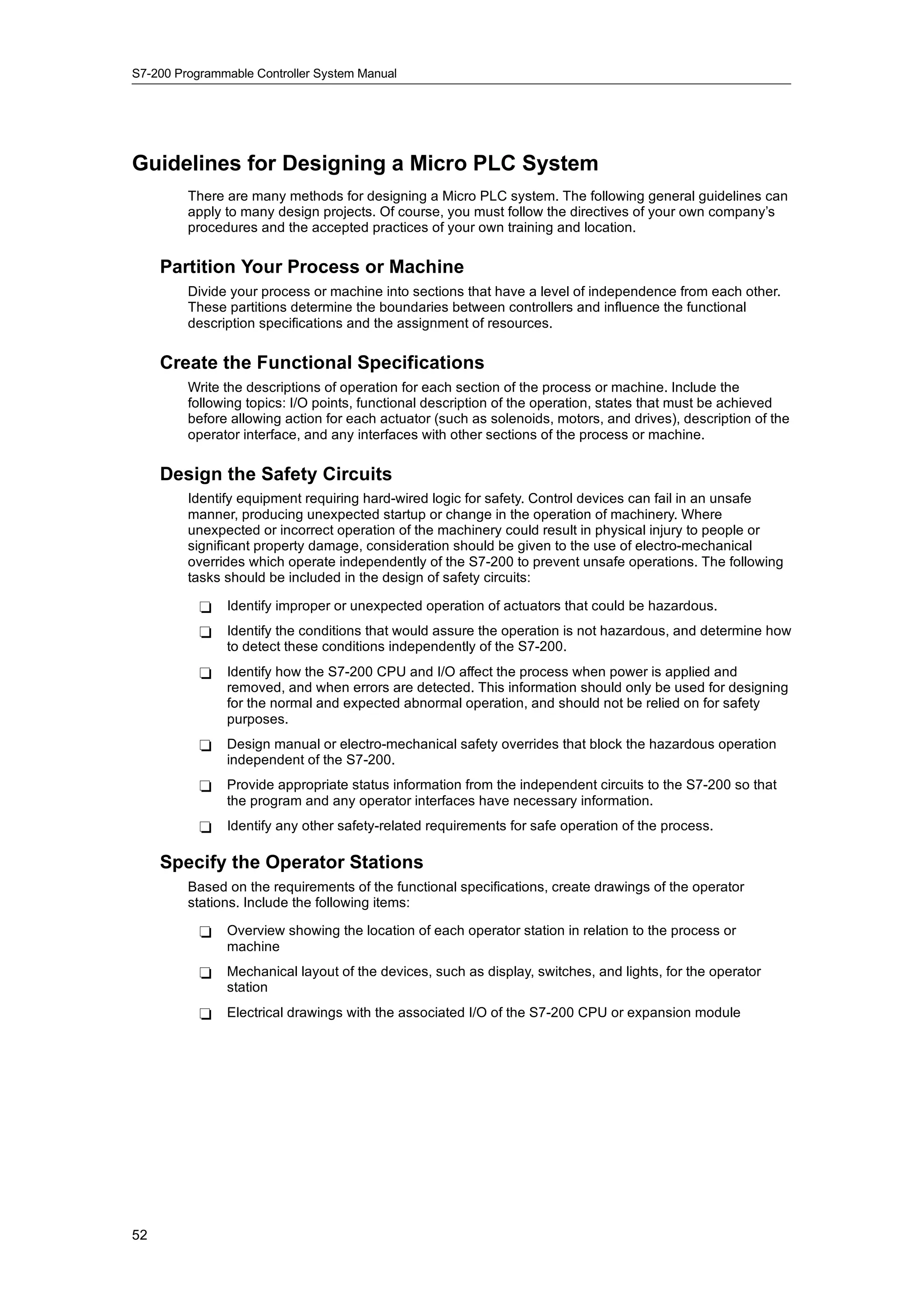 S7-200 Programmable Controller System Manual




Guidelines for Designing a Micro PLC System
         There are many methods for designing a Micro PLC system. The following general guidelines can
         apply to many design projects. Of course, you must follow the directives of your own company’s
         procedures and the accepted practices of your own training and location.

     Partition Your Process or Machine
         Divide your process or machine into sections that have a level of independence from each other.
         These partitions determine the boundaries between controllers and influence the functional
         description specifications and the assignment of resources.

     Create the Functional Specifications
         Write the descriptions of operation for each section of the process or machine. Include the
         following topics: I/O points, functional description of the operation, states that must be achieved
         before allowing action for each actuator (such as solenoids, motors, and drives), description of the
         operator interface, and any interfaces with other sections of the process or machine.

     Design the Safety Circuits
         Identify equipment requiring hard-wired logic for safety. Control devices can fail in an unsafe
         manner, producing unexpected startup or change in the operation of machinery. Where
         unexpected or incorrect operation of the machinery could result in physical injury to people or
         significant property damage, consideration should be given to the use of electro-mechanical
         overrides which operate independently of the S7-200 to prevent unsafe operations. The following
         tasks should be included in the design of safety circuits:

           -   Identify improper or unexpected operation of actuators that could be hazardous.
           -   Identify the conditions that would assure the operation is not hazardous, and determine how
               to detect these conditions independently of the S7-200.
           -   Identify how the S7-200 CPU and I/O affect the process when power is applied and
               removed, and when errors are detected. This information should only be used for designing
               for the normal and expected abnormal operation, and should not be relied on for safety
               purposes.
           -   Design manual or electro-mechanical safety overrides that block the hazardous operation
               independent of the S7-200.
           -   Provide appropriate status information from the independent circuits to the S7-200 so that
               the program and any operator interfaces have necessary information.
           -   Identify any other safety-related requirements for safe operation of the process.

     Specify the Operator Stations
         Based on the requirements of the functional specifications, create drawings of the operator
         stations. Include the following items:

           -   Overview showing the location of each operator station in relation to the process or
               machine
           -   Mechanical layout of the devices, such as display, switches, and lights, for the operator
               station
           -   Electrical drawings with the associated I/O of the S7-200 CPU or expansion module




52
 