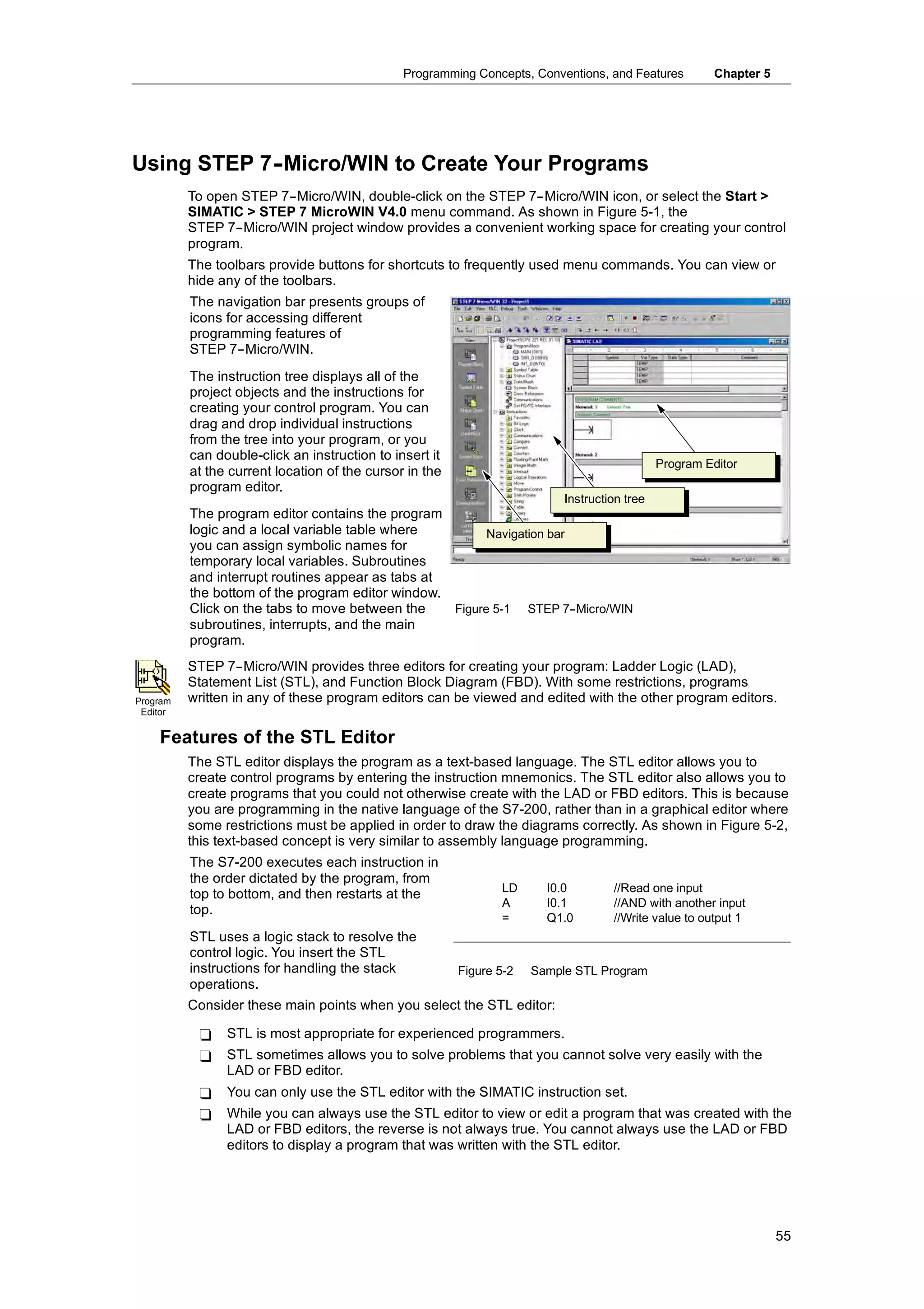 Programming Concepts, Conventions, and Features          Chapter 5




Using STEP 7-
            -Micro/WIN to Create Your Programs
          To open STEP 7--Micro/WIN, double-click on the STEP 7--Micro/WIN icon, or select the Start >
          SIMATIC > STEP 7 MicroWIN V4.0 menu command. As shown in Figure 5-1, the
          STEP 7--Micro/WIN project window provides a convenient working space for creating your control
          program.
          The toolbars provide buttons for shortcuts to frequently used menu commands. You can view or
          hide any of the toolbars.
          The navigation bar presents groups of
          icons for accessing different
          programming features of
          STEP 7--Micro/WIN.
          The instruction tree displays all of the
          project objects and the instructions for
          creating your control program. You can
          drag and drop individual instructions
          from the tree into your program, or you
          can double-click an instruction to insert it
                                                                                              Program Editor
          at the current location of the cursor in the
          program editor.
                                                                           Instruction tree
          The program editor contains the program
          logic and a local variable table where         Navigation bar
          you can assign symbolic names for
          temporary local variables. Subroutines
          and interrupt routines appear as tabs at
          the bottom of the program editor window.
          Click on the tabs to move between the    Figure 5-1 STEP 7-   -Micro/WIN
          subroutines, interrupts, and the main
          program.
          STEP 7--Micro/WIN provides three editors for creating your program: Ladder Logic (LAD),
          Statement List (STL), and Function Block Diagram (FBD). With some restrictions, programs
Program   written in any of these program editors can be viewed and edited with the other program editors.
 Editor


    Features of the STL Editor
          The STL editor displays the program as a text-based language. The STL editor allows you to
          create control programs by entering the instruction mnemonics. The STL editor also allows you to
          create programs that you could not otherwise create with the LAD or FBD editors. This is because
          you are programming in the native language of the S7-200, rather than in a graphical editor where
          some restrictions must be applied in order to draw the diagrams correctly. As shown in Figure 5-2,
          this text-based concept is very similar to assembly language programming.
          The S7-200 executes each instruction in
          the order dictated by the program, from
                                                                LD      I0.0        //Read one input
          top to bottom, and then restarts at the
                                                                A       I0.1        //AND with another input
          top.
                                                                =       Q1.0        //Write value to output 1
          STL uses a logic stack to resolve the
          control logic. You insert the STL
          co t o og c ou se t t e S
          instructions for handling the stack            Figure 5-2   Sample STL Program
          operations.
          Consider these main points when you select the STL editor:

           -    STL is most appropriate for experienced programmers.
           -    STL sometimes allows you to solve problems that you cannot solve very easily with the
                LAD or FBD editor.
           -    You can only use the STL editor with the SIMATIC instruction set.
           -    While you can always use the STL editor to view or edit a program that was created with the
                LAD or FBD editors, the reverse is not always true. You cannot always use the LAD or FBD
                editors to display a program that was written with the STL editor.




                                                                                                                    55
 