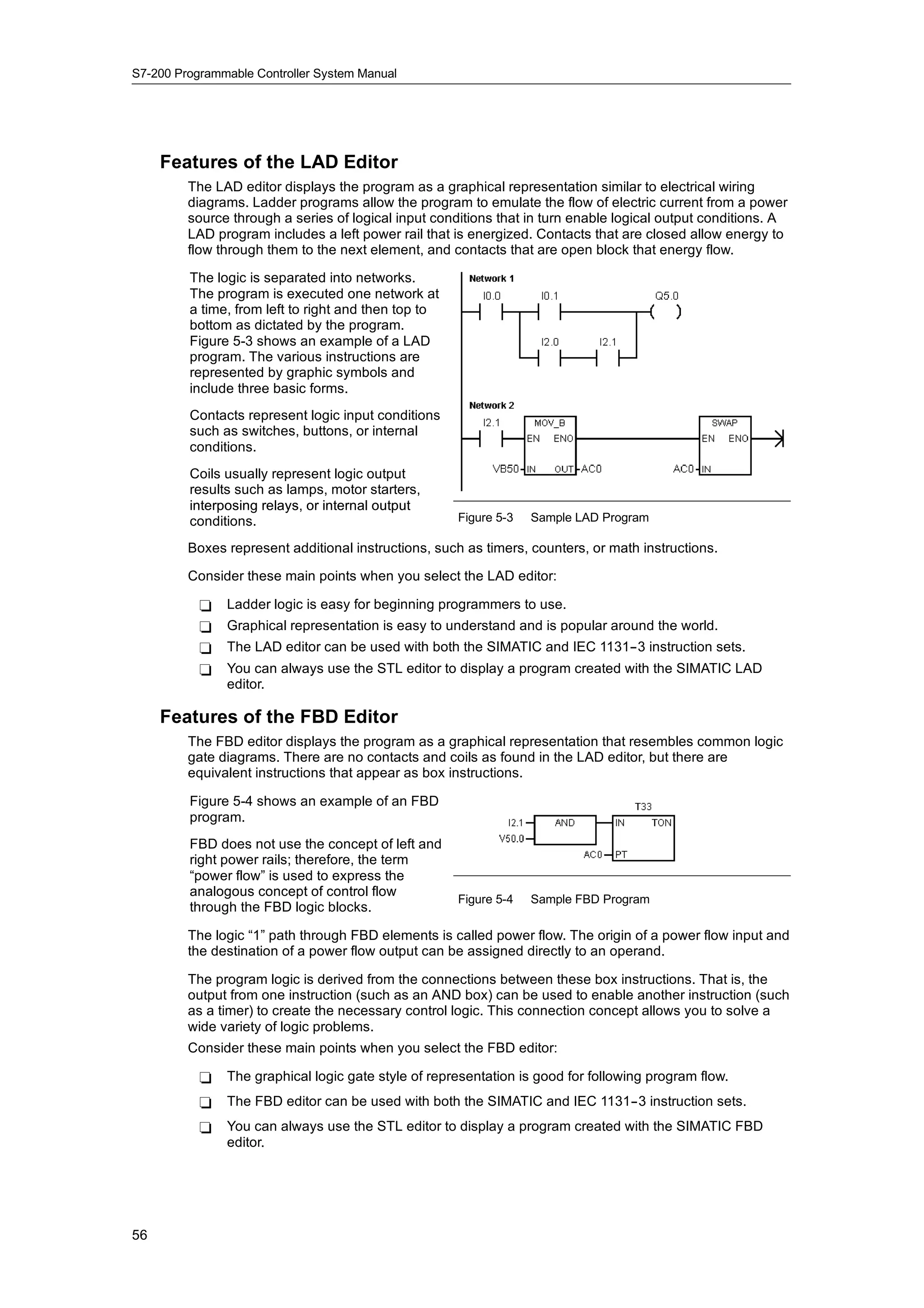 S7-200 Programmable Controller System Manual




     Features of the LAD Editor
         The LAD editor displays the program as a graphical representation similar to electrical wiring
         diagrams. Ladder programs allow the program to emulate the flow of electric current from a power
         source through a series of logical input conditions that in turn enable logical output conditions. A
         LAD program includes a left power rail that is energized. Contacts that are closed allow energy to
         flow through them to the next element, and contacts that are open block that energy flow.

         The logic is separated into networks.
         The program is executed one network at
         a time, from left to right and then top to
         bottom as dictated by the program.
         Figure 5-3 shows an example of a LAD
         program. The various instructions are
         represented by graphic symbols and
         include three basic forms.
         Contacts represent logic input conditions
         such as switches, buttons, or internal
         conditions.
         Coils usually represent logic output
         results such as lamps, motor starters,
         interposing relays or internal output
                     relays,
         conditions.                                  Figure 5-3   Sample LAD Program

         Boxes represent additional instructions, such as timers, counters, or math instructions.

         Consider these main points when you select the LAD editor:

           -   Ladder logic is easy for beginning programmers to use.
           -   Graphical representation is easy to understand and is popular around the world.
           -   The LAD editor can be used with both the SIMATIC and IEC 1131--3 instruction sets.
           -   You can always use the STL editor to display a program created with the SIMATIC LAD
               editor.

     Features of the FBD Editor
         The FBD editor displays the program as a graphical representation that resembles common logic
         gate diagrams. There are no contacts and coils as found in the LAD editor, but there are
         equivalent instructions that appear as box instructions.

         Figure 5-4 shows an example of an FBD
         program.
         FBD does not use the concept of left and
         right power rails; therefore, the term
         “power flow” is used to express the
         analogous concept of control flow
                                                      Figure 5-4   Sample FBD Program
         through the FBD logic blocks.

         The logic “1” path through FBD elements is called power flow. The origin of a power flow input and
         the destination of a power flow output can be assigned directly to an operand.

         The program logic is derived from the connections between these box instructions. That is, the
         output from one instruction (such as an AND box) can be used to enable another instruction (such
         as a timer) to create the necessary control logic. This connection concept allows you to solve a
         wide variety of logic problems.
         Consider these main points when you select the FBD editor:

           -   The graphical logic gate style of representation is good for following program flow.
           -   The FBD editor can be used with both the SIMATIC and IEC 1131--3 instruction sets.
           -   You can always use the STL editor to display a program created with the SIMATIC FBD
               editor.




56
 