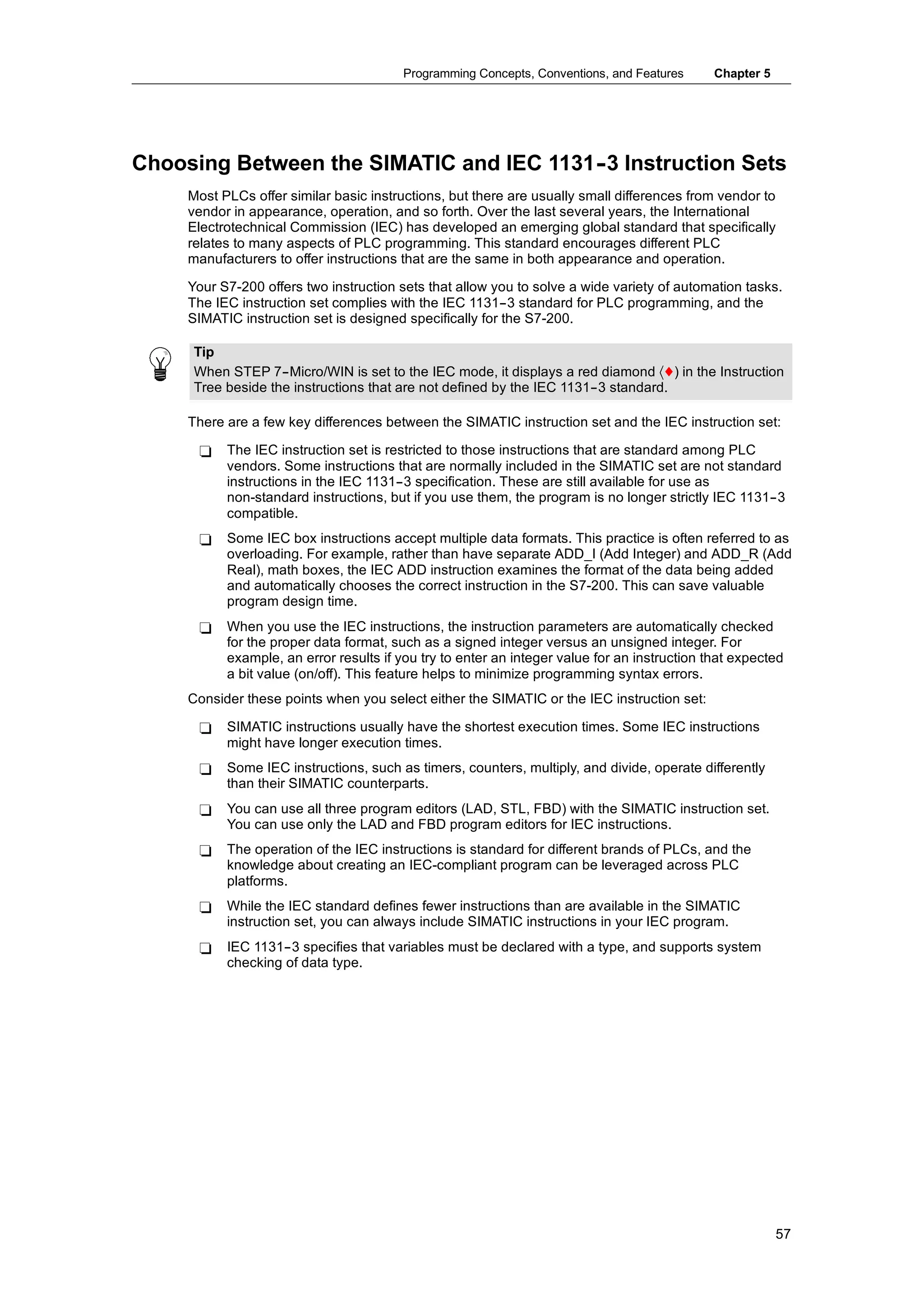 Programming Concepts, Conventions, and Features      Chapter 5




Choosing Between the SIMATIC and IEC 1131- Instruction Sets
                                         -3
     Most PLCs offer similar basic instructions, but there are usually small differences from vendor to
     vendor in appearance, operation, and so forth. Over the last several years, the International
     Electrotechnical Commission (IEC) has developed an emerging global standard that specifically
     relates to many aspects of PLC programming. This standard encourages different PLC
     manufacturers to offer instructions that are the same in both appearance and operation.

     Your S7-200 offers two instruction sets that allow you to solve a wide variety of automation tasks.
     The IEC instruction set complies with the IEC 1131--3 standard for PLC programming, and the
     SIMATIC instruction set is designed specifically for the S7-200.

     Tip
     When STEP 7--Micro/WIN is set to the IEC mode, it displays a red diamond 〈♦) in the Instruction
     Tree beside the instructions that are not defined by the IEC 1131--3 standard.

     There are a few key differences between the SIMATIC instruction set and the IEC instruction set:

      -    The IEC instruction set is restricted to those instructions that are standard among PLC
           vendors. Some instructions that are normally included in the SIMATIC set are not standard
           instructions in the IEC 1131--3 specification. These are still available for use as
           non-standard instructions, but if you use them, the program is no longer strictly IEC 1131--3
           compatible.
      -    Some IEC box instructions accept multiple data formats. This practice is often referred to as
           overloading. For example, rather than have separate ADD_I (Add Integer) and ADD_R (Add
           Real), math boxes, the IEC ADD instruction examines the format of the data being added
           and automatically chooses the correct instruction in the S7-200. This can save valuable
           program design time.
      -    When you use the IEC instructions, the instruction parameters are automatically checked
           for the proper data format, such as a signed integer versus an unsigned integer. For
           example, an error results if you try to enter an integer value for an instruction that expected
           a bit value (on/off). This feature helps to minimize programming syntax errors.
     Consider these points when you select either the SIMATIC or the IEC instruction set:

      -    SIMATIC instructions usually have the shortest execution times. Some IEC instructions
           might have longer execution times.
      -    Some IEC instructions, such as timers, counters, multiply, and divide, operate differently
           than their SIMATIC counterparts.
      -    You can use all three program editors (LAD, STL, FBD) with the SIMATIC instruction set.
           You can use only the LAD and FBD program editors for IEC instructions.
      -    The operation of the IEC instructions is standard for different brands of PLCs, and the
           knowledge about creating an IEC-compliant program can be leveraged across PLC
           platforms.
      -    While the IEC standard defines fewer instructions than are available in the SIMATIC
           instruction set, you can always include SIMATIC instructions in your IEC program.
      -    IEC 1131--3 specifies that variables must be declared with a type, and supports system
           checking of data type.




                                                                                                          57
 