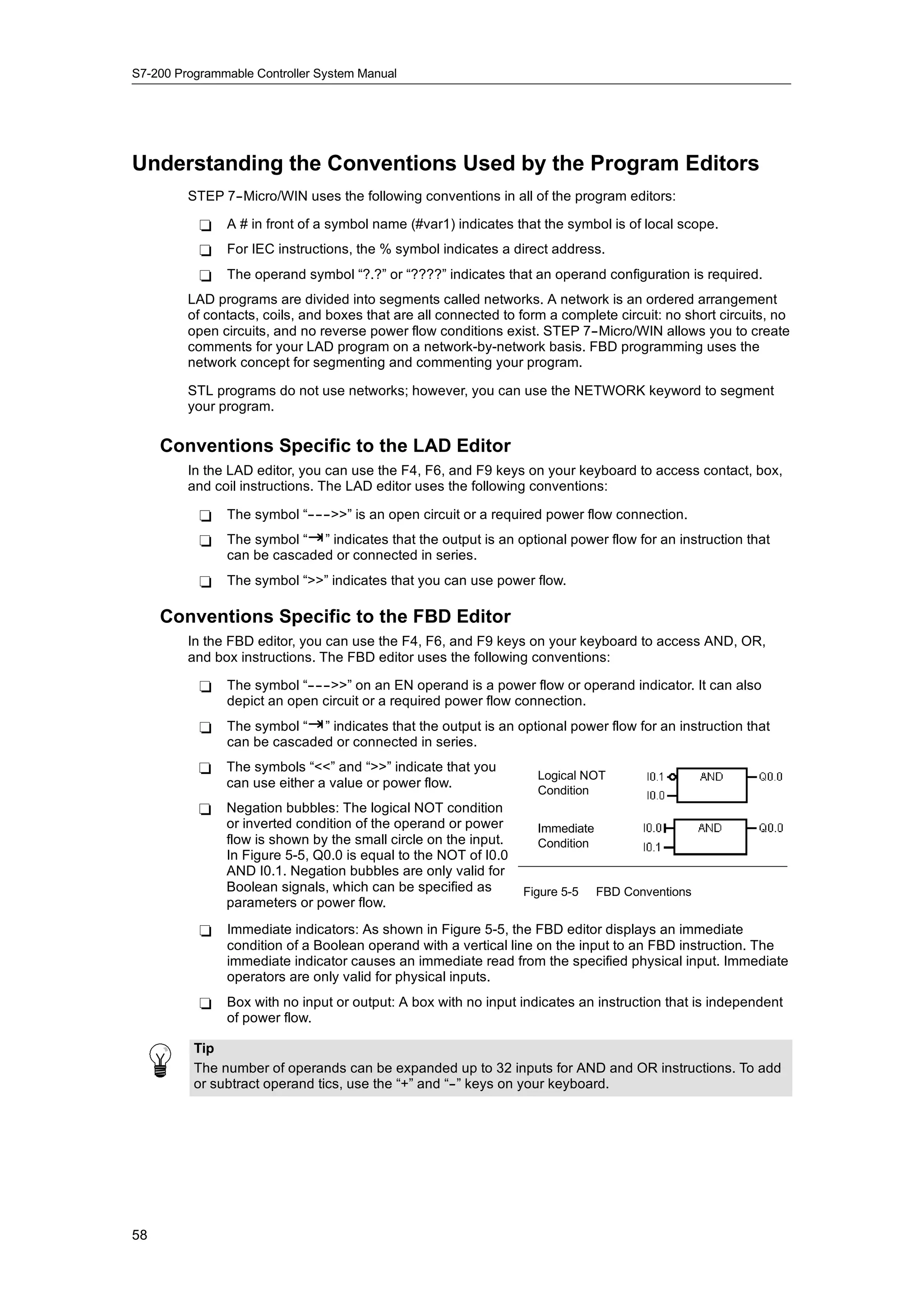 S7-200 Programmable Controller System Manual




Understanding the Conventions Used by the Program Editors
         STEP 7--Micro/WIN uses the following conventions in all of the program editors:

           -   A # in front of a symbol name (#var1) indicates that the symbol is of local scope.
           -   For IEC instructions, the % symbol indicates a direct address.
           -   The operand symbol “?.?” or “????” indicates that an operand configuration is required.
         LAD programs are divided into segments called networks. A network is an ordered arrangement
         of contacts, coils, and boxes that are all connected to form a complete circuit: no short circuits, no
         open circuits, and no reverse power flow conditions exist. STEP 7--Micro/WIN allows you to create
         comments for your LAD program on a network-by-network basis. FBD programming uses the
         network concept for segmenting and commenting your program.

         STL programs do not use networks; however, you can use the NETWORK keyword to segment
         your program.

     Conventions Specific to the LAD Editor
         In the LAD editor, you can use the F4, F6, and F9 keys on your keyboard to access contact, box,
         and coil instructions. The LAD editor uses the following conventions:

           -   The symbol “------>>” is an open circuit or a required power flow connection.
           -   The symbol “ ” indicates that the output is an optional power flow for an instruction that
               can be cascaded or connected in series.
           -   The symbol “>>” indicates that you can use power flow.

     Conventions Specific to the FBD Editor
         In the FBD editor, you can use the F4, F6, and F9 keys on your keyboard to access AND, OR,
         and box instructions. The FBD editor uses the following conventions:

           -   The symbol “------>>” on an EN operand is a power flow or operand indicator. It can also
               depict an open circuit or a required power flow connection.
           -   The symbol “ ” indicates that the output is an optional power flow for an instruction that
               can be cascaded or connected in series.
           -   The symbols “<<” and “>>” indicate that you
                                                                    Logical NOT
               can use either a value or power flow.
                                                                    Condition
           -   Negation bubbles: The logical NOT condition
               or inverted condition of the operand or power        Immediate
               flow is shown by the small circle on the input.      Condition
               In Figure 5-5, Q0.0 is equal to the NOT of I0.0
               AND I0.1. Negation bubbles are only valid for
                             g                      y
               Boolean signals, which can b specified as
               B l        i   l    hi h      be     ifi d        Figure 5-5     FBD Conventions
               parameters or power flow.
           -   Immediate indicators: As shown in Figure 5-5, the FBD editor displays an immediate
               condition of a Boolean operand with a vertical line on the input to an FBD instruction. The
               immediate indicator causes an immediate read from the specified physical input. Immediate
               operators are only valid for physical inputs.
           -   Box with no input or output: A box with no input indicates an instruction that is independent
               of power flow.

          Tip
          The number of operands can be expanded up to 32 inputs for AND and OR instructions. To add
          or subtract operand tics, use the “+” and “--” keys on your keyboard.




58
 