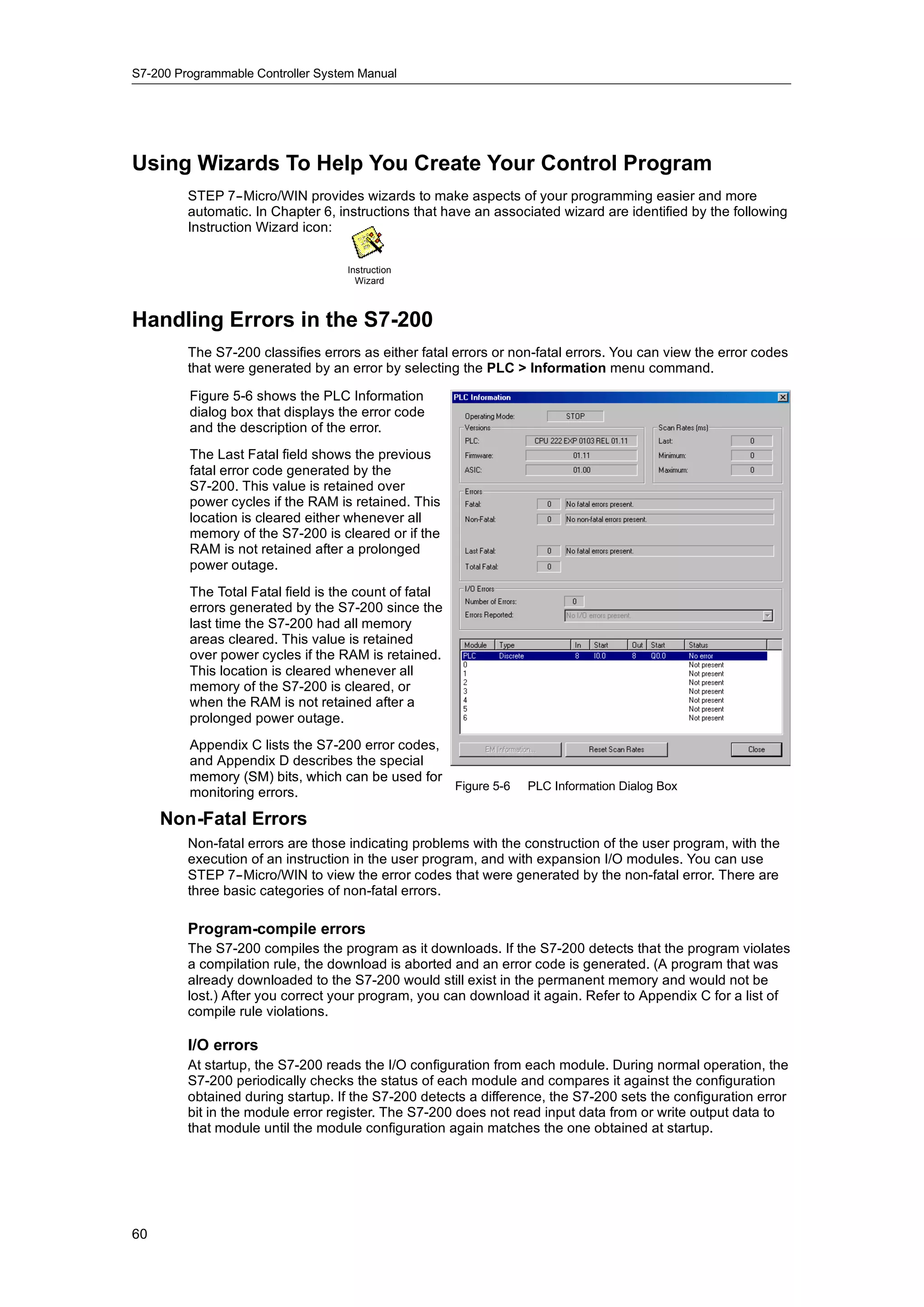 S7-200 Programmable Controller System Manual




Using Wizards To Help You Create Your Control Program
         STEP 7--Micro/WIN provides wizards to make aspects of your programming easier and more
         automatic. In Chapter 6, instructions that have an associated wizard are identified by the following
         Instruction Wizard icon:


                                   Instruction
                                     Wizard



Handling Errors in the S7-200
         The S7-200 classifies errors as either fatal errors or non-fatal errors. You can view the error codes
         that were generated by an error by selecting the PLC > Information menu command.

         Figure 5-6 shows the PLC Information
         dialog box that displays the error code
         and the description of the error.
         The Last Fatal field shows the previous
         fatal error code generated by the
         S7-200. This value is retained over
         power cycles if the RAM is retained. This
         location is cleared either whenever all
         memory of the S7-200 is cleared or if the
         RAM is not retained after a prolonged
         power outage.
         The Total Fatal field is the count of fatal
         errors generated by the S7-200 since the
         last time the S7-200 had all memory
         areas cleared. This value is retained
         over power cycles if the RAM is retained.
         This location is cleared whenever all
         memory of the S7-200 is cleared, or
         when the RAM is not retained after a
         prolonged power outage.
         Appendix C lists the S7-200 error codes,
         and Appendix D describes the special
         memory (SM) bits which can be used for
                       bits,
                                                  Figure 5-6      PLC Information Dialog Box
         monitoring errors.

     Non-Fatal Errors
         Non-fatal errors are those indicating problems with the construction of the user program, with the
         execution of an instruction in the user program, and with expansion I/O modules. You can use
         STEP 7--Micro/WIN to view the error codes that were generated by the non-fatal error. There are
         three basic categories of non-fatal errors.

         Program-compile errors
         The S7-200 compiles the program as it downloads. If the S7-200 detects that the program violates
         a compilation rule, the download is aborted and an error code is generated. (A program that was
         already downloaded to the S7-200 would still exist in the permanent memory and would not be
         lost.) After you correct your program, you can download it again. Refer to Appendix C for a list of
         compile rule violations.

         I/O errors
         At startup, the S7-200 reads the I/O configuration from each module. During normal operation, the
         S7-200 periodically checks the status of each module and compares it against the configuration
         obtained during startup. If the S7-200 detects a difference, the S7-200 sets the configuration error
         bit in the module error register. The S7-200 does not read input data from or write output data to
         that module until the module configuration again matches the one obtained at startup.




60
 
