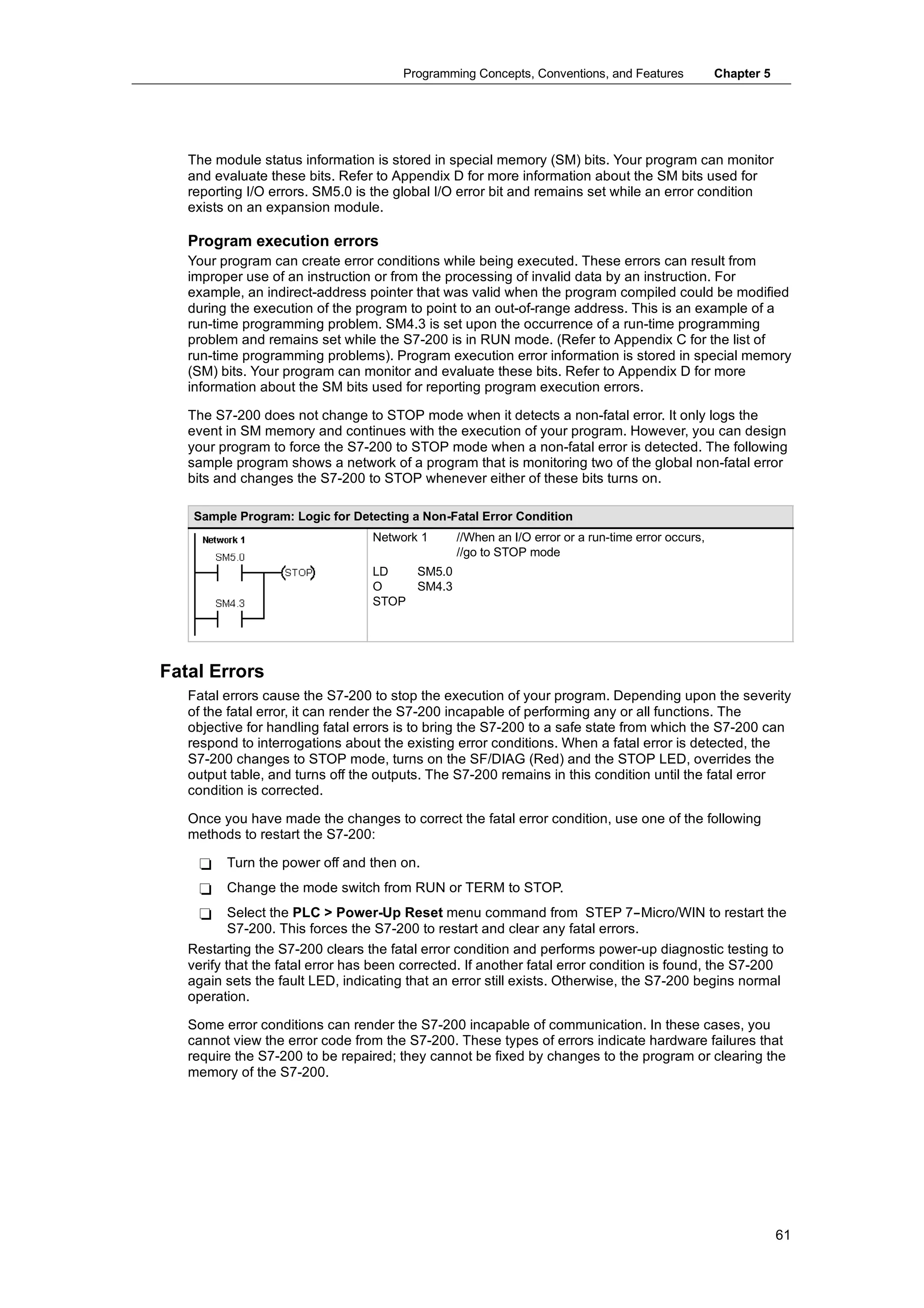 Programming Concepts, Conventions, and Features            Chapter 5




   The module status information is stored in special memory (SM) bits. Your program can monitor
   and evaluate these bits. Refer to Appendix D for more information about the SM bits used for
   reporting I/O errors. SM5.0 is the global I/O error bit and remains set while an error condition
   exists on an expansion module.

   Program execution errors
   Your program can create error conditions while being executed. These errors can result from
   improper use of an instruction or from the processing of invalid data by an instruction. For
   example, an indirect-address pointer that was valid when the program compiled could be modified
   during the execution of the program to point to an out-of-range address. This is an example of a
   run-time programming problem. SM4.3 is set upon the occurrence of a run-time programming
   problem and remains set while the S7-200 is in RUN mode. (Refer to Appendix C for the list of
   run-time programming problems). Program execution error information is stored in special memory
   (SM) bits. Your program can monitor and evaluate these bits. Refer to Appendix D for more
   information about the SM bits used for reporting program execution errors.

   The S7-200 does not change to STOP mode when it detects a non-fatal error. It only logs the
   event in SM memory and continues with the execution of your program. However, you can design
   your program to force the S7-200 to STOP mode when a non-fatal error is detected. The following
   sample program shows a network of a program that is monitoring two of the global non-fatal error
   bits and changes the S7-200 to STOP whenever either of these bits turns on.

    Sample Program: Logic for Detecting a Non-Fatal Error Condition
                                  Network 1     //When an I/O error or a run-time error occurs,
                                                //go to STOP mode
                                  LD   SM5.0
                                  O    SM4.3
                                  STOP




Fatal Errors
   Fatal errors cause the S7-200 to stop the execution of your program. Depending upon the severity
   of the fatal error, it can render the S7-200 incapable of performing any or all functions. The
   objective for handling fatal errors is to bring the S7-200 to a safe state from which the S7-200 can
   respond to interrogations about the existing error conditions. When a fatal error is detected, the
   S7-200 changes to STOP mode, turns on the SF/DIAG (Red) and the STOP LED, overrides the
   output table, and turns off the outputs. The S7-200 remains in this condition until the fatal error
   condition is corrected.

   Once you have made the changes to correct the fatal error condition, use one of the following
   methods to restart the S7-200:

    -    Turn the power off and then on.
    -    Change the mode switch from RUN or TERM to STOP.
    -      Select the PLC > Power-Up Reset menu command from STEP 7--Micro/WIN to restart the
           S7-200. This forces the S7-200 to restart and clear any fatal errors.
   Restarting the S7-200 clears the fatal error condition and performs power-up diagnostic testing to
   verify that the fatal error has been corrected. If another fatal error condition is found, the S7-200
   again sets the fault LED, indicating that an error still exists. Otherwise, the S7-200 begins normal
   operation.

   Some error conditions can render the S7-200 incapable of communication. In these cases, you
   cannot view the error code from the S7-200. These types of errors indicate hardware failures that
   require the S7-200 to be repaired; they cannot be fixed by changes to the program or clearing the
   memory of the S7-200.




                                                                                                              61
 