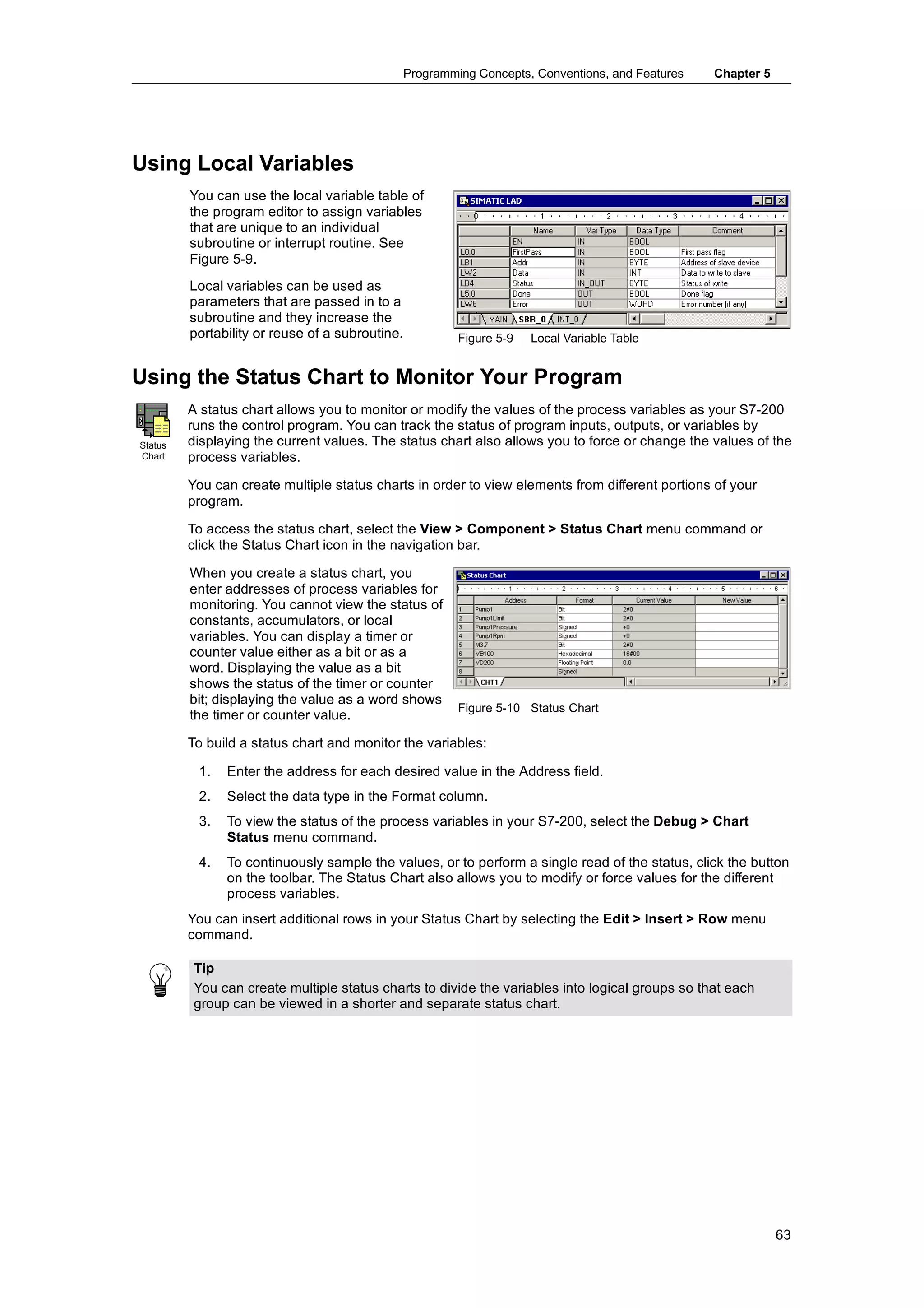 Programming Concepts, Conventions, and Features    Chapter 5




Using Local Variables
         You can use the local variable table of
         the program editor to assign variables
         that are unique to an individual
         subroutine or interrupt routine. See
         Figure 5-9.
         Local variables can be used as
         parameters that are passed in to a
         subroutine and they increase the
         portability or reuse of a subroutine.
                                   subroutine         Figure 5-9   Local Variable Table


Using the Status Chart to Monitor Your Program
         A status chart allows you to monitor or modify the values of the process variables as your S7-200
         runs the control program. You can track the status of program inputs, outputs, or variables by
Status   displaying the current values. The status chart also allows you to force or change the values of the
Chart    process variables.

         You can create multiple status charts in order to view elements from different portions of your
         program.

         To access the status chart, select the View > Component > Status Chart menu command or
         click the Status Chart icon in the navigation bar.

         When you create a status chart, you
         enter addresses of process variables for
         monitoring. You cannot view the status of
         constants, accumulators, or local
         variables. You can display a timer or
         counter value either as a bit or as a
         word. Displaying the value as a bit
         shows the status of the timer or counter
         bit; displaying the value as a word shows
                                                      Figure 5-10 Status Chart
         the timer or counter value.

         To build a status chart and monitor the variables:

          1.   Enter the address for each desired value in the Address field.
          2.   Select the data type in the Format column.
          3.   To view the status of the process variables in your S7-200, select the Debug > Chart
               Status menu command.
          4.   To continuously sample the values, or to perform a single read of the status, click the button
               on the toolbar. The Status Chart also allows you to modify or force values for the different
               process variables.
         You can insert additional rows in your Status Chart by selecting the Edit > Insert > Row menu
         command.

         Tip
         You can create multiple status charts to divide the variables into logical groups so that each
         group can be viewed in a shorter and separate status chart.




                                                                                                            63
 