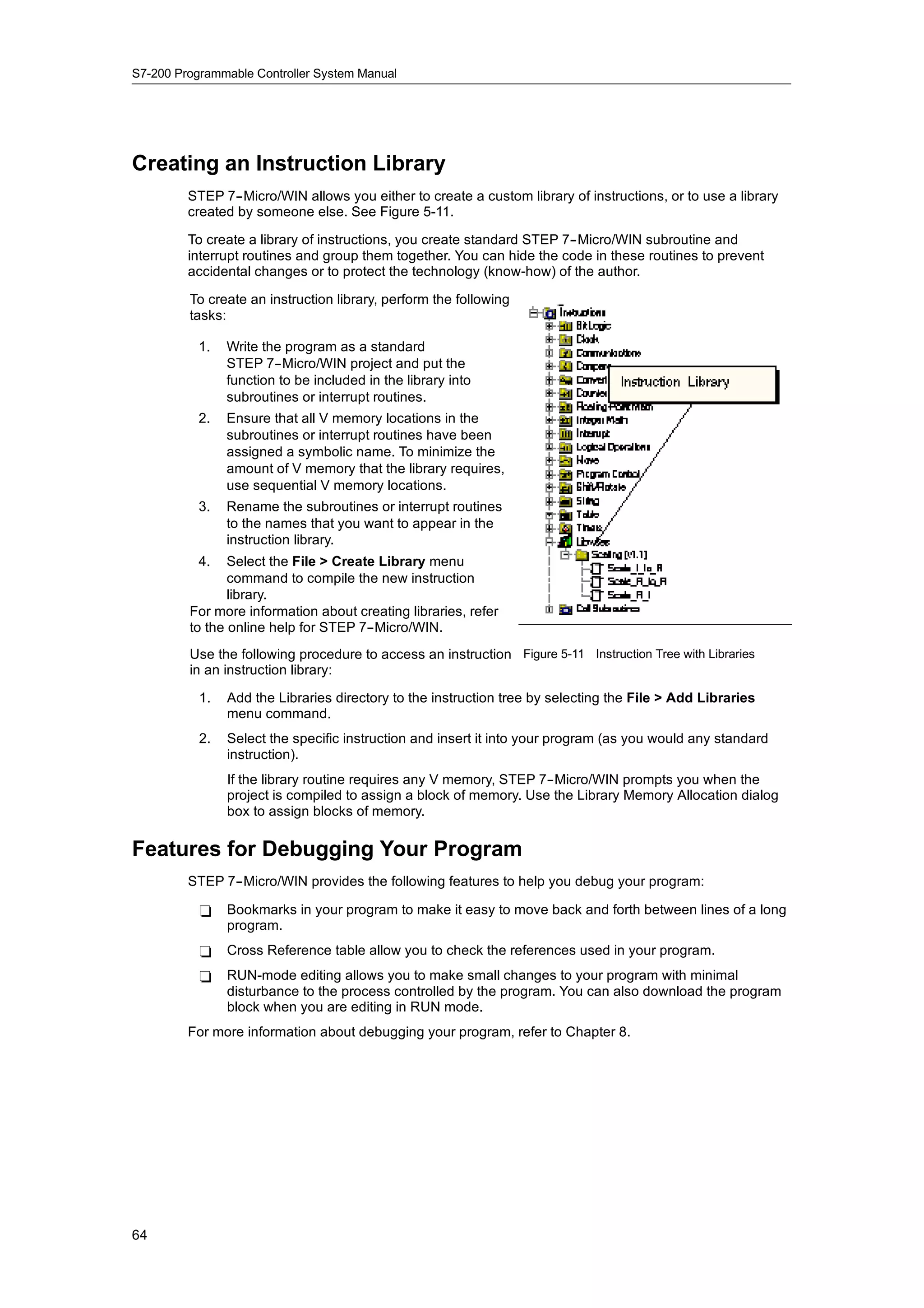 S7-200 Programmable Controller System Manual




Creating an Instruction Library
         STEP 7--Micro/WIN allows you either to create a custom library of instructions, or to use a library
         created by someone else. See Figure 5-11.

         To create a library of instructions, you create standard STEP 7--Micro/WIN subroutine and
         interrupt routines and group them together. You can hide the code in these routines to prevent
         accidental changes or to protect the technology (know-how) of the author.

         To create an instruction library, perform the following
         tasks:

           1.   Write the program as a standard
                STEP 7--Micro/WIN project and put the
                function to be included in the library into
                subroutines or interrupt routines.
           2.   Ensure that all V memory locations in the
                subroutines or interrupt routines have been
                assigned a symbolic name. To minimize the
                amount of V memory that the library requires,
                use sequential V memory locations.
           3.   Rename the subroutines or interrupt routines
                to the names that you want to appear in the
                instruction library.
           4.   Select the File > Create Library menu
                command to compile the new instruction
                library.
         For more information about creating libraries, refer
         to the online help for STEP 7--Micro/WIN.
         Use the following procedure to access an instruction Figure 5-11 Instruction Tree with Libraries
         in an instruction library:

           1.   Add the Libraries directory to the instruction tree by selecting the File > Add Libraries
                menu command.
           2.   Select the specific instruction and insert it into your program (as you would any standard
                instruction).
                If the library routine requires any V memory, STEP 7--Micro/WIN prompts you when the
                project is compiled to assign a block of memory. Use the Library Memory Allocation dialog
                box to assign blocks of memory.

Features for Debugging Your Program
         STEP 7--Micro/WIN provides the following features to help you debug your program:

           -    Bookmarks in your program to make it easy to move back and forth between lines of a long
                program.
           -    Cross Reference table allow you to check the references used in your program.
           -    RUN-mode editing allows you to make small changes to your program with minimal
                disturbance to the process controlled by the program. You can also download the program
                block when you are editing in RUN mode.
         For more information about debugging your program, refer to Chapter 8.




64
 