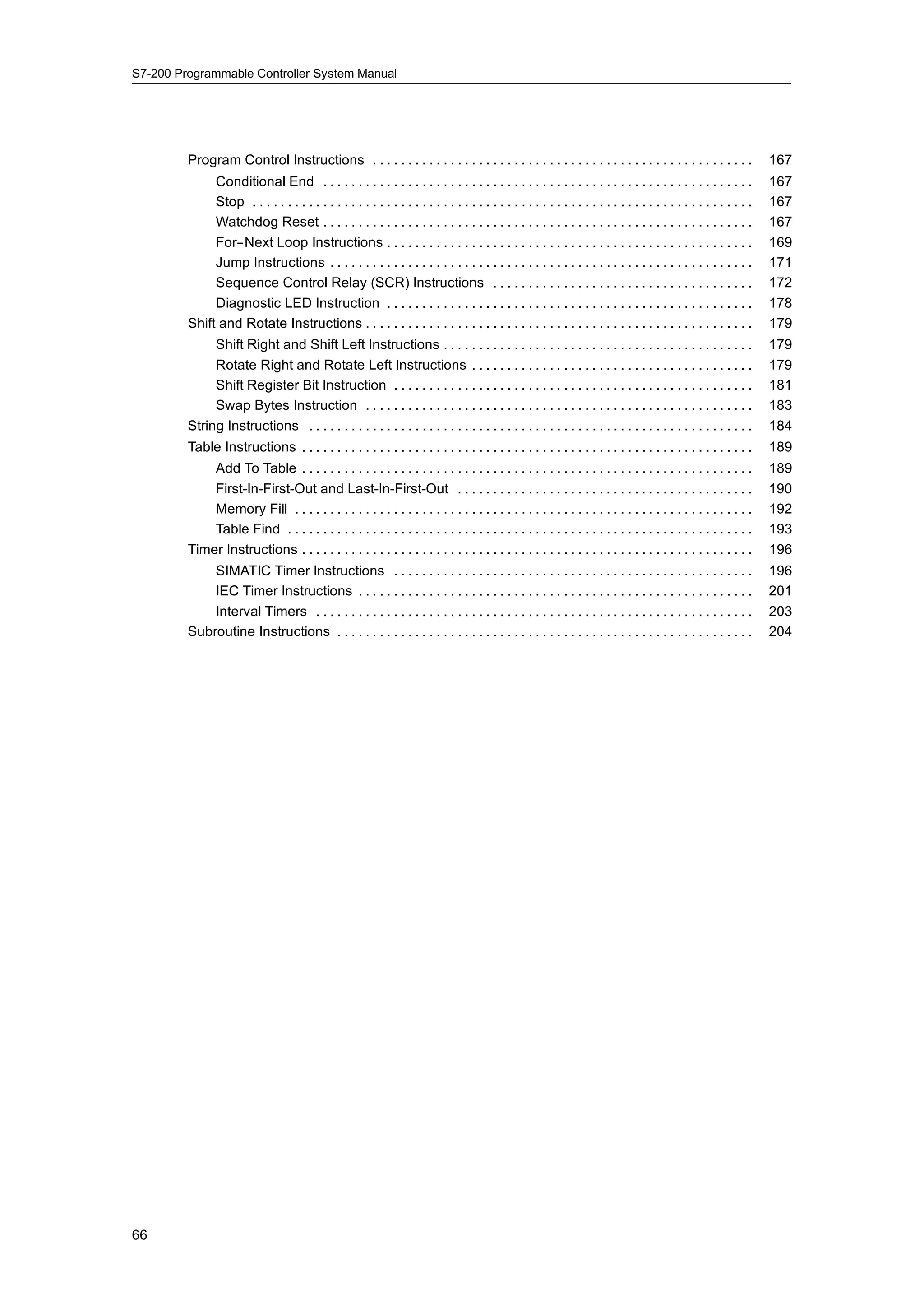 S7-200 Programmable Controller System Manual




         Program Control Instructions . . . . . . . . . . . . . . . . . . . . . . . . . . . . . . . . . . . . . . . . . . . . . . . . . . . . . .                  167
              Conditional End . . . . . . . . . . . . . . . . . . . . . . . . . . . . . . . . . . . . . . . . . . . . . . . . . . . . . . . . . . . . .            167
              Stop . . . . . . . . . . . . . . . . . . . . . . . . . . . . . . . . . . . . . . . . . . . . . . . . . . . . . . . . . . . . . . . . . . . . . . .   167
              Watchdog Reset . . . . . . . . . . . . . . . . . . . . . . . . . . . . . . . . . . . . . . . . . . . . . . . . . . . . . . . . . . . . .             167
              For--Next Loop Instructions . . . . . . . . . . . . . . . . . . . . . . . . . . . . . . . . . . . . . . . . . . . . . . . . . . . .                  169
              Jump Instructions . . . . . . . . . . . . . . . . . . . . . . . . . . . . . . . . . . . . . . . . . . . . . . . . . . . . . . . . . . . .            171
              Sequence Control Relay (SCR) Instructions . . . . . . . . . . . . . . . . . . . . . . . . . . . . . . . . . . . . .                                  172
              Diagnostic LED Instruction . . . . . . . . . . . . . . . . . . . . . . . . . . . . . . . . . . . . . . . . . . . . . . . . . . . .                   178
         Shift and Rotate Instructions . . . . . . . . . . . . . . . . . . . . . . . . . . . . . . . . . . . . . . . . . . . . . . . . . . . . . . .               179
              Shift Right and Shift Left Instructions . . . . . . . . . . . . . . . . . . . . . . . . . . . . . . . . . . . . . . . . . . . .                      179
              Rotate Right and Rotate Left Instructions . . . . . . . . . . . . . . . . . . . . . . . . . . . . . . . . . . . . . . . .                            179
              Shift Register Bit Instruction . . . . . . . . . . . . . . . . . . . . . . . . . . . . . . . . . . . . . . . . . . . . . . . . . . .                 181
              Swap Bytes Instruction . . . . . . . . . . . . . . . . . . . . . . . . . . . . . . . . . . . . . . . . . . . . . . . . . . . . . . .                 183
         String Instructions . . . . . . . . . . . . . . . . . . . . . . . . . . . . . . . . . . . . . . . . . . . . . . . . . . . . . . . . . . . . . . .         184
         Table Instructions . . . . . . . . . . . . . . . . . . . . . . . . . . . . . . . . . . . . . . . . . . . . . . . . . . . . . . . . . . . . . . . .        189
             Add To Table . . . . . . . . . . . . . . . . . . . . . . . . . . . . . . . . . . . . . . . . . . . . . . . . . . . . . . . . . . . . . . . .          189
             First-In-First-Out and Last-In-First-Out . . . . . . . . . . . . . . . . . . . . . . . . . . . . . . . . . . . . . . . . . .                          190
             Memory Fill . . . . . . . . . . . . . . . . . . . . . . . . . . . . . . . . . . . . . . . . . . . . . . . . . . . . . . . . . . . . . . . . .         192
             Table Find . . . . . . . . . . . . . . . . . . . . . . . . . . . . . . . . . . . . . . . . . . . . . . . . . . . . . . . . . . . . . . . . . .        193
         Timer Instructions . . . . . . . . . . . . . . . . . . . . . . . . . . . . . . . . . . . . . . . . . . . . . . . . . . . . . . . . . . . . . . . .        196
             SIMATIC Timer Instructions . . . . . . . . . . . . . . . . . . . . . . . . . . . . . . . . . . . . . . . . . . . . . . . . . . .                      196
             IEC Timer Instructions . . . . . . . . . . . . . . . . . . . . . . . . . . . . . . . . . . . . . . . . . . . . . . . . . . . . . . . .                201
             Interval Timers . . . . . . . . . . . . . . . . . . . . . . . . . . . . . . . . . . . . . . . . . . . . . . . . . . . . . . . . . . . . . .           203
         Subroutine Instructions . . . . . . . . . . . . . . . . . . . . . . . . . . . . . . . . . . . . . . . . . . . . . . . . . . . . . . . . . . .             204




66
 