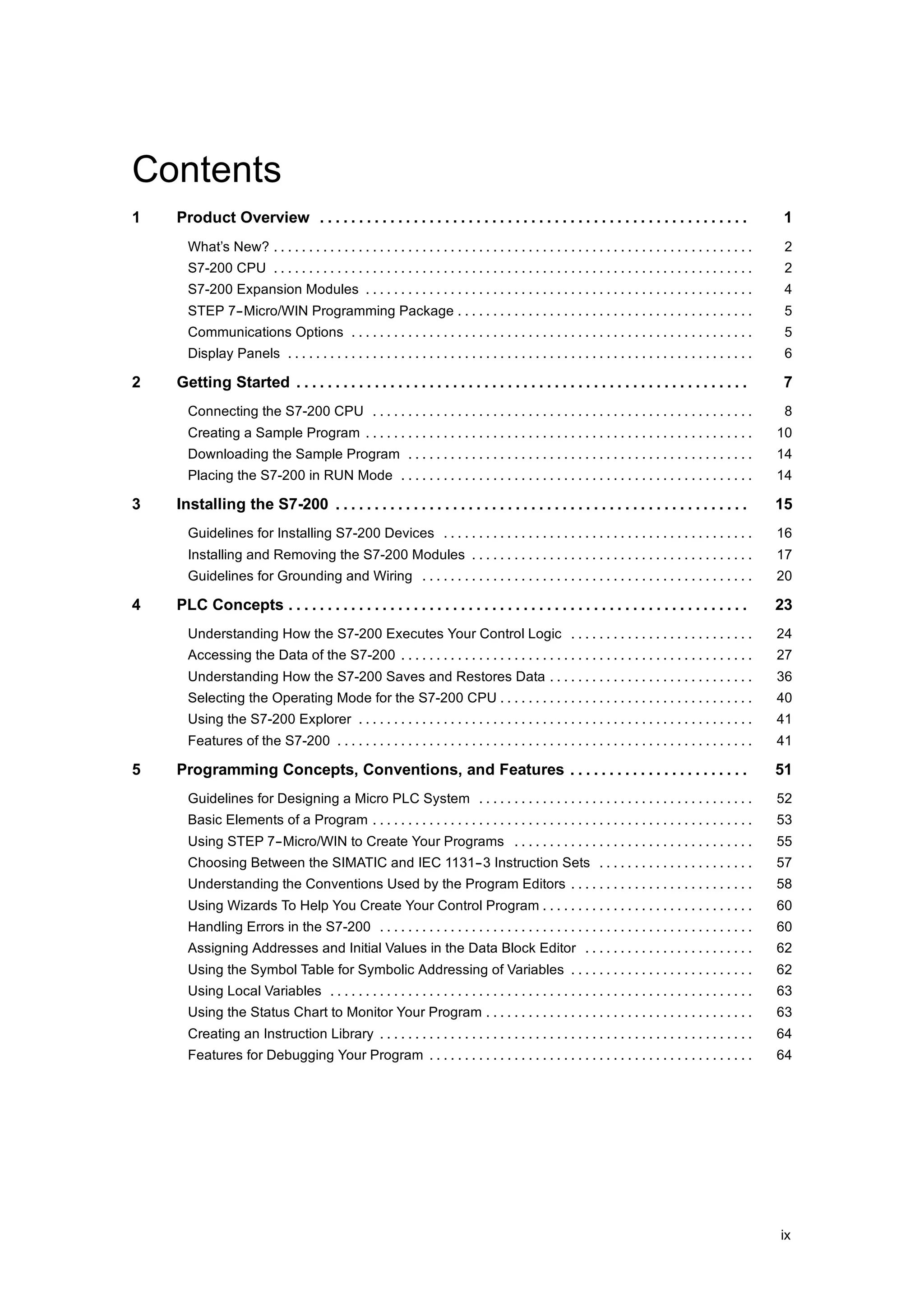 Contents
1   Product Overview . . . . . . . . . . . . . . . . . . . . . . . . . . . . . . . . . . . . . . . . . . . . . . . . . . . . . . .                          1
      What’s New? . . . . . . . . . . . . . . . . . . . . . . . . . . . . . . . . . . . . . . . . . . . . . . . . . . . . . . . . . . . . . . . . . . . .    2
      S7-200 CPU . . . . . . . . . . . . . . . . . . . . . . . . . . . . . . . . . . . . . . . . . . . . . . . . . . . . . . . . . . . . . . . . . . . .     2
      S7-200 Expansion Modules . . . . . . . . . . . . . . . . . . . . . . . . . . . . . . . . . . . . . . . . . . . . . . . . . . . . . . .                 4
      STEP 7--Micro/WIN Programming Package . . . . . . . . . . . . . . . . . . . . . . . . . . . . . . . . . . . . . . . . . .                              5
      Communications Options . . . . . . . . . . . . . . . . . . . . . . . . . . . . . . . . . . . . . . . . . . . . . . . . . . . . . . . . .               5
      Display Panels . . . . . . . . . . . . . . . . . . . . . . . . . . . . . . . . . . . . . . . . . . . . . . . . . . . . . . . . . . . . . . . . . .     6

2   Getting Started . . . . . . . . . . . . . . . . . . . . . . . . . . . . . . . . . . . . . . . . . . . . . . . . . . . . . . . . . .                     7
      Connecting the S7-200 CPU . . . . . . . . . . . . . . . . . . . . . . . . . . . . . . . . . . . . . . . . . . . . . . . . . . . . . .                  8
      Creating a Sample Program . . . . . . . . . . . . . . . . . . . . . . . . . . . . . . . . . . . . . . . . . . . . . . . . . . . . . . .               10
      Downloading the Sample Program . . . . . . . . . . . . . . . . . . . . . . . . . . . . . . . . . . . . . . . . . . . . . . . . .                      14
      Placing the S7-200 in RUN Mode . . . . . . . . . . . . . . . . . . . . . . . . . . . . . . . . . . . . . . . . . . . . . . . . . .                    14

3   Installing the S7-200 . . . . . . . . . . . . . . . . . . . . . . . . . . . . . . . . . . . . . . . . . . . . . . . . . . . . .                         15
      Guidelines for Installing S7-200 Devices . . . . . . . . . . . . . . . . . . . . . . . . . . . . . . . . . . . . . . . . . . . .                      16
      Installing and Removing the S7-200 Modules . . . . . . . . . . . . . . . . . . . . . . . . . . . . . . . . . . . . . . . .                            17
      Guidelines for Grounding and Wiring . . . . . . . . . . . . . . . . . . . . . . . . . . . . . . . . . . . . . . . . . . . . . . .                     20

4   PLC Concepts . . . . . . . . . . . . . . . . . . . . . . . . . . . . . . . . . . . . . . . . . . . . . . . . . . . . . . . . . . .                      23
      Understanding How the S7-200 Executes Your Control Logic . . . . . . . . . . . . . . . . . . . . . . . . . .                                          24
      Accessing the Data of the S7-200 . . . . . . . . . . . . . . . . . . . . . . . . . . . . . . . . . . . . . . . . . . . . . . . . . .                  27
      Understanding How the S7-200 Saves and Restores Data . . . . . . . . . . . . . . . . . . . . . . . . . . . . .                                        36
      Selecting the Operating Mode for the S7-200 CPU . . . . . . . . . . . . . . . . . . . . . . . . . . . . . . . . . . . .                               40
      Using the S7-200 Explorer . . . . . . . . . . . . . . . . . . . . . . . . . . . . . . . . . . . . . . . . . . . . . . . . . . . . . . . .             41
      Features of the S7-200 . . . . . . . . . . . . . . . . . . . . . . . . . . . . . . . . . . . . . . . . . . . . . . . . . . . . . . . . . . .          41

5   Programming Concepts, Conventions, and Features . . . . . . . . . . . . . . . . . . . . . . .                                                           51
      Guidelines for Designing a Micro PLC System . . . . . . . . . . . . . . . . . . . . . . . . . . . . . . . . . . . . . . .                             52
      Basic Elements of a Program . . . . . . . . . . . . . . . . . . . . . . . . . . . . . . . . . . . . . . . . . . . . . . . . . . . . . .               53
      Using STEP 7--Micro/WIN to Create Your Programs . . . . . . . . . . . . . . . . . . . . . . . . . . . . . . . . . .                                   55
      Choosing Between the SIMATIC and IEC 1131--3 Instruction Sets . . . . . . . . . . . . . . . . . . . . . .                                             57
      Understanding the Conventions Used by the Program Editors . . . . . . . . . . . . . . . . . . . . . . . . . .                                         58
      Using Wizards To Help You Create Your Control Program . . . . . . . . . . . . . . . . . . . . . . . . . . . . . .                                     60
      Handling Errors in the S7-200 . . . . . . . . . . . . . . . . . . . . . . . . . . . . . . . . . . . . . . . . . . . . . . . . . . . . .               60
      Assigning Addresses and Initial Values in the Data Block Editor . . . . . . . . . . . . . . . . . . . . . . . .                                       62
      Using the Symbol Table for Symbolic Addressing of Variables . . . . . . . . . . . . . . . . . . . . . . . . . .                                       62
      Using Local Variables . . . . . . . . . . . . . . . . . . . . . . . . . . . . . . . . . . . . . . . . . . . . . . . . . . . . . . . . . . . .         63
      Using the Status Chart to Monitor Your Program . . . . . . . . . . . . . . . . . . . . . . . . . . . . . . . . . . . . . .                            63
      Creating an Instruction Library . . . . . . . . . . . . . . . . . . . . . . . . . . . . . . . . . . . . . . . . . . . . . . . . . . . . .             64
      Features for Debugging Your Program . . . . . . . . . . . . . . . . . . . . . . . . . . . . . . . . . . . . . . . . . . . . . .                       64




                                                                                                                                                            ix
 