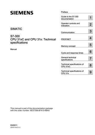 CPU 31xC and CPU 31x: Technical

specifications
___________________
___________________
___________________
___________________
___________________
___________________
___________________
___________________
___________________
___________________
SIMATIC
S7-300
CPU 31xC and CPU 31x: Technical
specifications
Manual
This manual is part of the documentation package
with the order number: 6ES7398-8FA10-8BA0
03/2011
A5E00105475-12
Preface
Guide to the S7-300
documentation 1
Operator controls and
indicators 2
Communication 3
PROFINET 4
Memory concept 5
Cycle and response times 6
General technical
specifications 7
Technical specifications of
CPU 31xC 8
Technical specifications of
CPU 31x 9
 