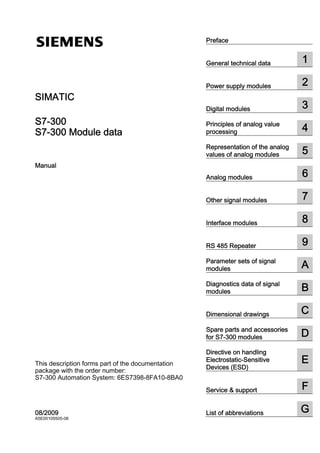 Preface


                                                                            1
SIMATIC S7-300 S7-300 Module data



                                                     ______________
                                                     General technical data


                                                                          2
                                                     ______________
                                                     Power supply modules
  SIMATIC
                                                                     3
                                                     ______________
                                                     Digital modules

  S7-300                                             Principles of analog value
                                                                  4
  S7-300 Module data                                 ______________
                                                     processing

                                                     Representation of the analog
                                                                  5
  Manual
                                                     ______________
                                                     values of analog modules


                                                                    6
                                                     ______________
                                                     Analog modules


                                                                          7
                                                     ______________
                                                     Other signal modules


                                                                       8
                                                     ______________
                                                     Interface modules


                                                                     9
                                                     ______________
                                                     RS 485 Repeater

                                                     Parameter sets of signal
                                                                  A
                                                     ______________
                                                     modules

                                                     Diagnostics data of signal
                                                                  B
                                                     ______________
                                                     modules


                                                                          C
                                                     ______________
                                                     Dimensional drawings

                                                     Spare parts and accessories
                                                                  D
                                                     ______________
                                                     for S7-300 modules

                                                     Directive on handling
  This description forms part of the documentation   ______________
                                                                  E
                                                     Electrostatic-Sensitive
                                                     Devices (ESD)
  package with the order number:
  S7-300 Automation System: 6ES7398-8FA10-8BA0
                                                                       F
                                                     ______________
                                                     Service & support


                                                                           G
  08/2009
  A5E00105505-06                                     ______________
                                                     List of abbreviations
 