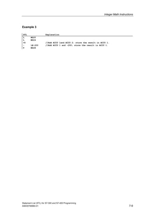 Integer Math Instructions
Statement List (STL) for S7-300 and S7-400 Programming
A5E00706960-01 7-9
Example 3
STL Explanation
L MD20
L MD24
+D //Add ACCU 1and ACCU 2; store the result in ACCU 1.
+ L#-200 //Add ACCU 1 and -200; store the result in ACCU 1.
T MD28
 