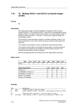 Integer Math Instructions
Statement List (STL) for S7-300 and S7-400 Programming
7-12 A5E00706960-01
7.10 *D Multiply ACCU 1 and ACCU 2 as Double Integer
(32-Bit)
Format
*D
Description
*D (multiply 32-bit integer numbers) multiplies the contents of ACCU 2 by the
contents of ACCU 1. The contents of ACCU 1 and ACCU 2 are interpreted as 32-bit
integer numbers. The result is stored in accumulator 1 as a 32-bit integer number. If
the status word bits are OV1 = 1 and OS = 1, the result is outside the range of a
32-bit integer number.
The instruction is executed without regard to, and without affecting, the RLO. The
status word bits CC 1, CC 0, OS, and OV are set as a function of the result of the
instruction.
The contents of accumulator 2 remain unchanged for CPUs with two ACCUs.
The contents of accumulator 3 are copied into accumulator 2, and the contents of
accumulator 4 are copied into accumulator 3 for CPUs with four ACCUs. The
contents of accumulator 4 remain unchanged.
See also Evaluating the Bits of the Status Word with Integer Math Instructions.
Status word
BR CC 1 CC 0 OV OS OR STA RLO /FC
writes: - x x x x - - - -
Status bit generation CC 1 CC 0 OV OS
Product = 0 0 0 0 -
-2147483648 <= Product < 0 0 1 0 -
2147483647 >= Product > 0 1 0 0 -
Product > 2147483647 1 0 1 1
Product < -2147483648 0 1 1 1
Example
STL Explanation
L ID10 //Load the value of ID10 into ACCU 1.
L MD14 //Load contents of ACCU 1 into ACCU 2. Load contents of MD14 into ACCU
1.
*D //Multiply ACCU 2 and ACCU 1; store the result in ACCU 1.
T DB1.DBD25 //The contents of ACCU 1 (result) are transferred to DBD25 in DB1.
 