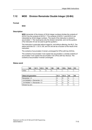 Integer Math Instructions
Statement List (STL) for S7-300 and S7-400 Programming
A5E00706960-01 7-15
7.12 MOD Division Remainder Double Integer (32-Bit)
Format
MOD
Description
MOD (remainder of the division of 32-bit integer numbers) divides the contents of
ACCU 2 by the contents of ACCU 1. The contents of ACCU 1 and ACCU 2 are
interpreted as 32-bit integer numbers. The result of the instruction is stored in
accumulator 1. The result gives only the division remainder, and not the quotient.
(The instruction /D can be used to get the quotient.)
The instruction is executed without regard to, and without affecting, the RLO. The
status word bits CC 1, CC 0, OS, and OV are set as a function of the result of the
instruction.
The contents of accumulator 2 remain unchanged for CPUs with two ACCUs.
The contents of accumulator 3 are copied into accumulator 2, and the contents of
accumulator 4 are copied into accumulator 3 for CPUs with four ACCUs. The
contents of accumulator 4 remain unchanged.
Status word
BR CC 1 CC 0 OV OS OR STA RLO /FC
writes: - x x x x - - - -
Status bit generation CC 1 CC 0 OV OS
Remainder = 0 0 0 0 -
-2147483648 <= Remainder < 0 0 1 0 -
2147483647 >= Remainder > 0 1 0 0 -
Division by zero 1 1 1 1
 