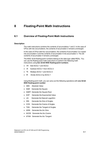 Statement List (STL) for S7-300 and S7-400 Programming
A5E00706960-01 8-1
8 Floating-Point Math Instructions
8.1 Overview of Floating-Point Math Instructions
Description
The math instructions combine the contents of accumulators 1 and 2. In the case of
CPUs with two accumulators, the contents of accumulator 2 remains unchanged.
In the case of CPUs with four accumulators, the contents of accumulator 3 is copied
into accumulator 2 and the contents of accumulator 4 into accumulator 3. The old
contents of accumulator 4 remains unchanged.
The IEEE 32-bit floating-point numbers belong to the data type called REAL. You
can use the floating-point math instructions to perform the following math
instructions using two 32-bit IEEE floating-point numbers:
• +R Add ACCU 1 and ACCU
• -R Subtract ACCU 1 from ACCU 2
• *R Multiply ACCU 1 and ACCU 2
• /R Divide ACCU 2 by ACCU 1
Using floating-point math, you can carry out the following operations with one 32-bit
IEEE floating-point number:
• ABS Absolute Value
• SQR Generate the Square
• SQRT Generate the Square Root
• EXP Generate the Exponential Value
• LN Generate the Natural Logarithm
• SIN Generate the Sine of Angles
• COS Generate the Cosine of Angles
• TAN Generate the Tangent of Angles
• ASIN Generate the Arc Sine
• ACOS Generate the Arc Cosine
• ATAN Generate the Arc Tangent
 
