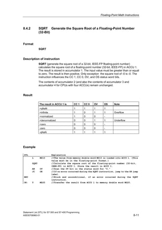Floating-Point Math Instructions
Statement List (STL) for S7-300 and S7-400 Programming
A5E00706960-01 8-11
8.4.2 SQRT Generate the Square Root of a Floating-Point Number
(32-Bit)
Format
SQRT
Description of instruction
SQRT (generate the square root of a 32-bit, IEEE-FP floating-point number)
calculates the square root of a floating-point number (32-bit, IEEE-FP) in ACCU 1.
The result is stored in accumulator 1. The input value must be greater than or equal
to zero. The result is then positive. Only exception the square root of -0 is -0. The
instruction influences the CC 1, CC 0, OV, and OS status word bits.
The contents of accumulator 2 (and also the contents of accumulator 3 and
accumulator 4 for CPUs with four ACCUs) remain unchanged.
Result
The result in ACCU 1 is CC 1 CC 0 OV OS Note
+qNaN 1 1 1 1
+infinite 1 0 1 1 Overflow
+normalized 1 0 0 -
+denormalized 0 0 1 1 Underflow
+zero 0 0 0 -
-zero 0 0 0 -
-qNaN 1 1 1 1
Example
STL Explanation
L MD10 //The value from memory double word MD10 is loaded into ACCU 1. (This
value must be in the floating-point format.)
SQRT //Calculate the square root of the floating-point number (32-bit,
IEEE-FP) in ACCU 1. Store the result in ACCU 1.
AN OV //Scan the OV bit in the status word for "0."
JC OK //If no error occurred during the SQRT instruction, jump to the OK jump
label.
BEU //Block end unconditional, if an error occurred during the SQRT
instruction.
OK: T MD20 //Transfer the result from ACCU 1 to memory double word MD20.
 