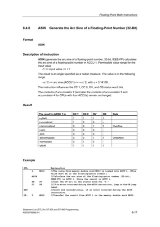 Floating-Point Math Instructions
Statement List (STL) for S7-300 and S7-400 Programming
A5E00706960-01 8-17
8.4.8 ASIN Generate the Arc Sine of a Floating-Point Number (32-Bit)
Format
ASIN
Description of instruction
ASIN (generate the arc sine of a floating-point number, 32-bit, IEEE-FP) calculates
the arc sine of a floating-point number in ACCU 1. Permissible value range for the
input value
-1 <= input value <= +1
The result is an angle specified as a radian measure. The value is in the following
range
-π / 2 <= arc sine (ACCU1) <= +π / 2, with π = 3.14159...
The instruction influences the CC 1, CC 0, OV, and OS status word bits.
The contents of accumulator 2 (and also the contents of accumulator 3 and
accumulator 4 for CPUs with four ACCUs) remain unchanged.
Result
The result in ACCU 1 is CC 1 CC 0 OV OS Note
+qNaN 1 1 1 1
+normalized 1 0 0 -
+denormalized 0 0 1 1 Overflow
+zero 0 0 0 -
-zero 0 0 0 -
-denormalized 0 0 1 1 Underflow
-normalized 0 1 0 -
-qNaN 1 1 1 1
Example
STL Explanation
L MD10 //The value from memory double word MD10 is loaded into ACCU 1. (This
value must be in the floating-point format.)
ASIN //Calculate the arc sine of the floating-point number (32-bit,
IEEE-FP) in ACCU 1. Store the result in ACCU 1.
AN OV //Scan the OV bit in the status word for "0."
JC OK //If no error occurred during the ASIN instruction, jump to the OK jump
label.
BEU //Block end unconditional, if an error occurred during the ASIN
instruction.
OK: T MD20 //Transfer the result from ACCU 1 to the memory double word MD20.
 