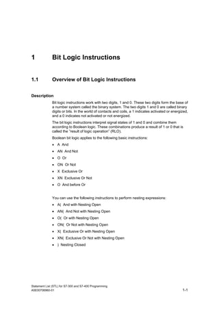 Statement List (STL) for S7-300 and S7-400 Programming
A5E00706960-01 1-1
1 Bit Logic Instructions
1.1 Overview of Bit Logic Instructions
Description
Bit logic instructions work with two digits, 1 and 0. These two digits form the base of
a number system called the binary system. The two digits 1 and 0 are called binary
digits or bits. In the world of contacts and coils, a 1 indicates activated or energized,
and a 0 indicates not activated or not energized.
The bit logic instructions interpret signal states of 1 and 0 and combine them
according to Boolean logic. These combinations produce a result of 1 or 0 that is
called the ”result of logic operation” (RLO).
Boolean bit logic applies to the following basic instructions:
• A And
• AN And Not
• O Or
• ON Or Not
• X Exclusive Or
• XN Exclusive Or Not
• O And before Or
You can use the following instructions to perform nesting expressions:
• A( And with Nesting Open
• AN( And Not with Nesting Open
• O( Or with Nesting Open
• ON( Or Not with Nesting Open
• X( Exclusive Or with Nesting Open
• XN( Exclusive Or Not with Nesting Open
• ) Nesting Closed
 