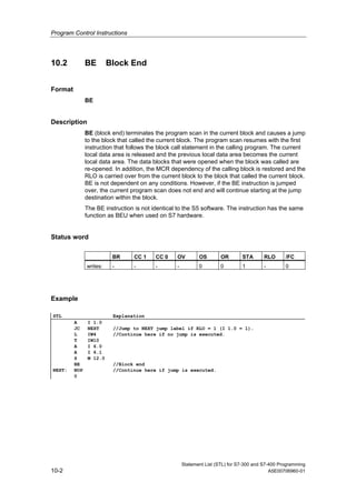 Program Control Instructions
Statement List (STL) for S7-300 and S7-400 Programming
10-2 A5E00706960-01
10.2 BE Block End
Format
BE
Description
BE (block end) terminates the program scan in the current block and causes a jump
to the block that called the current block. The program scan resumes with the first
instruction that follows the block call statement in the calling program. The current
local data area is released and the previous local data area becomes the current
local data area. The data blocks that were opened when the block was called are
re-opened. In addition, the MCR dependency of the calling block is restored and the
RLO is carried over from the current block to the block that called the current block.
BE is not dependent on any conditions. However, if the BE instruction is jumped
over, the current program scan does not end and will continue starting at the jump
destination within the block.
The BE instruction is not identical to the S5 software. The instruction has the same
function as BEU when used on S7 hardware.
Status word
BR CC 1 CC 0 OV OS OR STA RLO /FC
writes: - - - - 0 0 1 - 0
Example
STL Explanation
A I 1.0
JC NEXT //Jump to NEXT jump label if RLO = 1 (I 1.0 = 1).
L IW4 //Continue here if no jump is executed.
T IW10
A I 6.0
A I 6.1
S M 12.0
BE //Block end
NEXT: NOP
0
//Continue here if jump is executed.
 