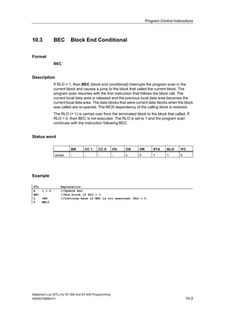 Program Control Instructions
Statement List (STL) for S7-300 and S7-400 Programming
A5E00706960-01 10-3
10.3 BEC Block End Conditional
Format
BEC
Description
If RLO = 1, then BEC (block end conditional) interrupts the program scan in the
current block and causes a jump to the block that called the current block. The
program scan resumes with the first instruction that follows the block call. The
current local data area is released and the previous local data area becomes the
current local data area. The data blocks that were current data blocks when the block
was called are re-opened. The MCR dependency of the calling block is restored.
The RLO (= 1) is carried over from the terminated block to the block that called. If
RLO = 0, then BEC is not executed. The RLO is set to 1 and the program scan
continues with the instruction following BEC.
Status word
BR CC 1 CC 0 OV OS OR STA RLO /FC
writes: - - - - x 0 1 1 0
Example
STL Explanation
A I 1.0 //Update RLO.
BEC //End block if RLO = 1.
L IW4 //Continue here if BEC is not executed, RLO = 0.
T MW10
 