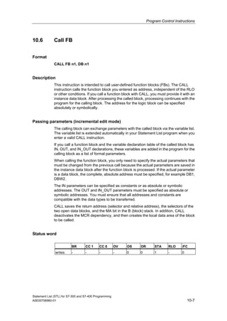 Program Control Instructions
Statement List (STL) for S7-300 and S7-400 Programming
A5E00706960-01 10-7
10.6 Call FB
Format
CALL FB n1, DB n1
Description
This instruction is intended to call user-defined function blocks (FBs). The CALL
instruction calls the function block you entered as address, independent of the RLO
or other conditions. If you call a function block with CALL, you must provide it with an
instance data block. After processing the called block, processing continues with the
program for the calling block. The address for the logic block can be specified
absolutely or symbolically.
Passing parameters (incremental edit mode)
The calling block can exchange parameters with the called block via the variable list.
The variable list is extended automatically in your Statement List program when you
enter a valid CALL instruction.
If you call a function block and the variable declaration table of the called block has
IN, OUT, and IN_OUT declarations, these variables are added in the program for the
calling block as a list of formal parameters.
When calling the function block, you only need to specify the actual parameters that
must be changed from the previous call because the actual parameters are saved in
the instance data block after the function block is processed. If the actual parameter
is a data block, the complete, absolute address must be specified, for example DB1,
DBW2.
The IN parameters can be specified as constants or as absolute or symbolic
addresses. The OUT and IN_OUT parameters must be specified as absolute or
symbolic addresses. You must ensure that all addresses and constants are
compatible with the data types to be transferred.
CALL saves the return address (selector and relative address), the selectors of the
two open data blocks, and the MA bit in the B (block) stack. In addition, CALL
deactivates the MCR dependency, and then creates the local data area of the block
to be called.
Status word
BR CC 1 CC 0 OV OS OR STA RLO /FC
writes: - - - - 0 0 1 - 0
 
