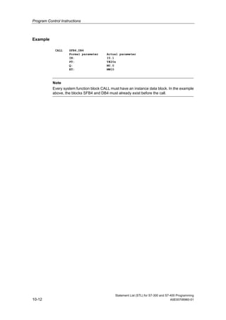 Program Control Instructions
Statement List (STL) for S7-300 and S7-400 Programming
10-12 A5E00706960-01
Example
CALL SFB4,DB4
Formal parameter Actual parameter
IN: I0.1
PT: T#20s
Q: M0.0
ET: MW10
Note
Every system function block CALL must have an instance data block. In the example
above, the blocks SFB4 and DB4 must already exist before the call.
 