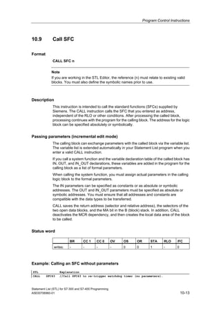 Program Control Instructions
Statement List (STL) for S7-300 and S7-400 Programming
A5E00706960-01 10-13
10.9 Call SFC
Format
CALL SFC n
Note
If you are working in the STL Editor, the reference (n) must relate to existing valid
blocks. You must also define the symbolic names prior to use.
Description
This instruction is intended to call the standard functions (SFCs) supplied by
Siemens. The CALL instruction calls the SFC that you entered as address,
independent of the RLO or other conditions. After processing the called block,
processing continues with the program for the calling block. The address for the logic
block can be specified absolutely or symbolically.
Passing parameters (incremental edit mode)
The calling block can exchange parameters with the called block via the variable list.
The variable list is extended automatically in your Statement List program when you
enter a valid CALL instruction.
If you call a system function and the variable declaration table of the called block has
IN, OUT, and IN_OUT declarations, these variables are added in the program for the
calling block as a list of formal parameters.
When calling the system function, you must assign actual parameters in the calling
logic block to the formal parameters.
The IN parameters can be specified as constants or as absolute or symbolic
addresses. The OUT and IN_OUT parameters must be specified as absolute or
symbolic addresses. You must ensure that all addresses and constants are
compatible with the data types to be transferred.
CALL saves the return address (selector and relative address), the selectors of the
two open data blocks, and the MA bit in the B (block) stack. In addition, CALL
deactivates the MCR dependency, and then creates the local data area of the block
to be called.
Status word
BR CC 1 CC 0 OV OS OR STA RLO /FC
writes: - - - - 0 0 1 - 0
Example: Calling an SFC without parameters
STL Explanation
CALL SFC43 //Call SFC43 to re-trigger watchdog timer (no parameters).
 