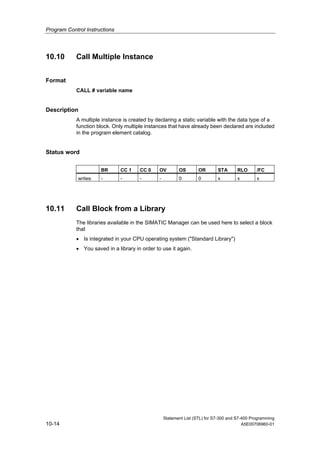 Program Control Instructions
Statement List (STL) for S7-300 and S7-400 Programming
10-14 A5E00706960-01
10.10 Call Multiple Instance
Format
CALL # variable name
Description
A multiple instance is created by declaring a static variable with the data type of a
function block. Only multiple instances that have already been declared are included
in the program element catalog.
Status word
BR CC 1 CC 0 OV OS OR STA RLO /FC
writes: - - - - 0 0 x x x
10.11 Call Block from a Library
The libraries available in the SIMATIC Manager can be used here to select a block
that
• Is integrated in your CPU operating system ("Standard Library")
• You saved in a library in order to use it again.
 