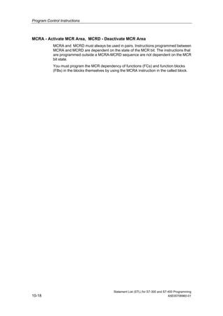 Program Control Instructions
Statement List (STL) for S7-300 and S7-400 Programming
10-18 A5E00706960-01
MCRA - Activate MCR Area, MCRD - Deactivate MCR Area
MCRA and MCRD must always be used in pairs. Instructions programmed between
MCRA and MCRD are dependent on the state of the MCR bit. The instructions that
are programmed outside a MCRA-MCRD sequence are not dependent on the MCR
bit state.
You must program the MCR dependency of functions (FCs) and function blocks
(FBs) in the blocks themselves by using the MCRA instruction in the called block.
 