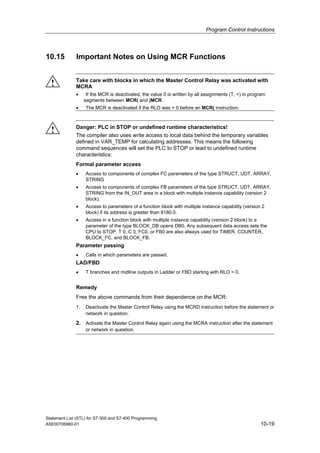 Program Control Instructions
Statement List (STL) for S7-300 and S7-400 Programming
A5E00706960-01 10-19
10.15 Important Notes on Using MCR Functions
! Take care with blocks in which the Master Control Relay was activated with
MCRA
• If the MCR is deactivated, the value 0 is written by all assignments (T, =) in program
segments between MCR( and )MCR.
• The MCR is deactivated if the RLO was = 0 before an MCR( instruction.
! Danger: PLC in STOP or undefined runtime characteristics!
The compiler also uses write access to local data behind the temporary variables
defined in VAR_TEMP for calculating addresses. This means the following
command sequences will set the PLC to STOP or lead to undefined runtime
characteristics:
Formal parameter access
• Access to components of complex FC parameters of the type STRUCT, UDT, ARRAY,
STRING
• Access to components of complex FB parameters of the type STRUCT, UDT, ARRAY,
STRING from the IN_OUT area in a block with multiple instance capability (version 2
block).
• Access to parameters of a function block with multiple instance capability (version 2
block) if its address is greater than 8180.0.
• Access in a function block with multiple instance capability (version 2 block) to a
parameter of the type BLOCK_DB opens DB0. Any subsequent data access sets the
CPU to STOP. T 0, C 0, FC0, or FB0 are also always used for TIMER, COUNTER,
BLOCK_FC, and BLOCK_FB.
Parameter passing
• Calls in which parameters are passed.
LAD/FBD
• T branches and midline outputs in Ladder or FBD starting with RLO = 0.
Remedy
Free the above commands from their dependence on the MCR:
1. Deactivate the Master Control Relay using the MCRD instruction before the statement or
network in question.
2. Activate the Master Control Relay again using the MCRA instruction after the statement
or network in question.
 