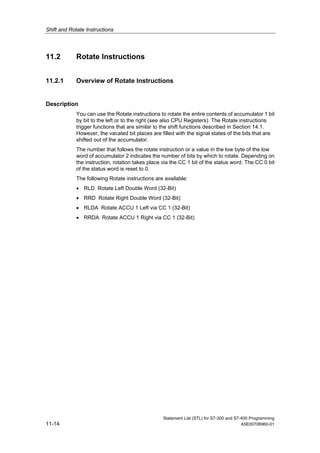 Shift and Rotate Instructions
Statement List (STL) for S7-300 and S7-400 Programming
11-14 A5E00706960-01
11.2 Rotate Instructions
11.2.1 Overview of Rotate Instructions
Description
You can use the Rotate instructions to rotate the entire contents of accumulator 1 bit
by bit to the left or to the right (see also CPU Registers). The Rotate instructions
trigger functions that are similar to the shift functions described in Section 14.1.
However, the vacated bit places are filled with the signal states of the bits that are
shifted out of the accumulator.
The number that follows the rotate instruction or a value in the low byte of the low
word of accumulator 2 indicates the number of bits by which to rotate. Depending on
the instruction, rotation takes place via the CC 1 bit of the status word. The CC 0 bit
of the status word is reset to 0.
The following Rotate instructions are available:
• RLD Rotate Left Double Word (32-Bit)
• RRD Rotate Right Double Word (32-Bit)
• RLDA Rotate ACCU 1 Left via CC 1 (32-Bit)
• RRDA Rotate ACCU 1 Right via CC 1 (32-Bit)
 