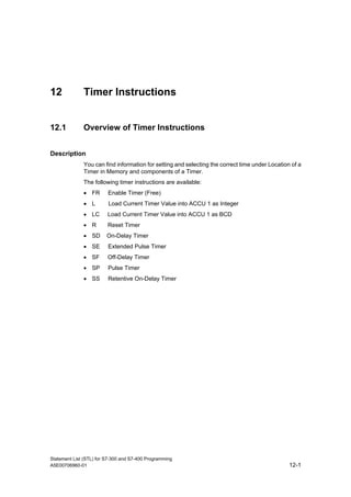 Statement List (STL) for S7-300 and S7-400 Programming
A5E00706960-01 12-1
12 Timer Instructions
12.1 Overview of Timer Instructions
Description
You can find information for setting and selecting the correct time under Location of a
Timer in Memory and components of a Timer.
The following timer instructions are available:
• FR Enable Timer (Free)
• L Load Current Timer Value into ACCU 1 as Integer
• LC Load Current Timer Value into ACCU 1 as BCD
• R Reset Timer
• SD On-Delay Timer
• SE Extended Pulse Timer
• SF Off-Delay Timer
• SP Pulse Timer
• SS Retentive On-Delay Timer
 