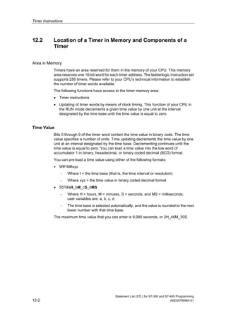 Timer Instructions
Statement List (STL) for S7-300 and S7-400 Programming
12-2 A5E00706960-01
12.2 Location of a Timer in Memory and Components of a
Timer
Area in Memory
Timers have an area reserved for them in the memory of your CPU. This memory
area reserves one 16-bit word for each timer address. The ladderlogic instruction set
supports 256 timers. Please refer to your CPU’s technical information to establish
the number of timer words available.
The following functions have access to the timer memory area:
• Timer instructions
• Updating of timer words by means of clock timing. This function of your CPU in
the RUN mode decrements a given time value by one unit at the interval
designated by the time base until the time value is equal to zero.
Time Value
Bits 0 through 9 of the timer word contain the time value in binary code. The time
value specifies a number of units. Time updating decrements the time value by one
unit at an interval designated by the time base. Decrementing continues until the
time value is equal to zero. You can load a time value into the low word of
accumulator 1 in binary, hexadecimal, or binary coded decimal (BCD) format.
You can pre-load a time value using either of the following formats:
• W#16#txyz
- Where t = the time base (that is, the time interval or resolution)
- Where xyz = the time value in binary coded decimal format
• S5T#aH_bM_cS_dMS
- Where H = hours, M = minutes, S = seconds, and MS = milliseconds;
user variables are: a, b, c, d
- The time base is selected automatically, and the value is rounded to the next
lower number with that time base.
The maximum time value that you can enter is 9,990 seconds, or 2H_46M_30S.
 