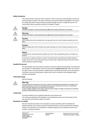 Siemens AG
Automation and Drives
Postfach 4848
90437 NÜRNBERG
GERMANY
A5E00706960-01
03/2006
Copyright © Siemens AG 2006
Technical data subject to change
Safety Guidelines
This manual contains notices you have to observe in order to ensure your personal safety, as well as to
prevent damage to property. The notices referring to your personal safety are highlighted in the manual
by a safety alert symbol, notices referring to property damage only have no safety alert symbol. The
notices shown below are graded according to the degree of danger.
! Danger
indicates that death or severe personal injury will result if proper precautions are not taken.
! Warning
indicates that death or severe personal injury may result if proper precautions are not taken.
! Caution
with a safety alert symbol indicates that minor personal injury can result if proper precautions are not
taken.
Caution
without a safety alert symbol indicates that property damage can result if proper precautions are not
taken.
Notice
indicates that an unintended result or situation can occur if the corresponding notice is not taken into
account.
If more than one degree of danger is present, the warning notice representing the highest degree of
danger will be used. A notice warning of injury to persons with a safety alert symbol may also include a
warning relating to property damage.
Qualified Personnel
The device/system may only be set up and used in conjunction with this documentation. Commissioning
and operation of a device/system may only be performed by qualified personnel. Within the context of
the safety notices in this documentation qualified persons are defined as persons who are authorized to
commission, ground and label devices, systems and circuits in accordance with established safety
practices and standards.
Prescribed Usage
Note the following:
!
Warning
This device and its components may only be used for the applications described in the catalog or the
technical description, and only in connection with devices or components from other manufacturers
which have been approved or recommended by Siemens.
Correct, reliable operation of the product requires proper transport, storage, positioning and assembly
as well as careful operation and maintenance.
Trademarks
All names identified by ® are registered trademarks of the Siemens AG.
The remaining trademarks in this publication may be trademarks whose use by third parties for their
own purposes could violate the rights of the owner.
Disclaimer of Liability
We have reviewed the contents of this publication to ensure consistency with the hardware and
software described. Since variance cannot be precluded entirely, we cannot guarantee full consistency.
However, the information in this publication is reviewed regularly and any necessary corrections are
included in subsequent editions.
 