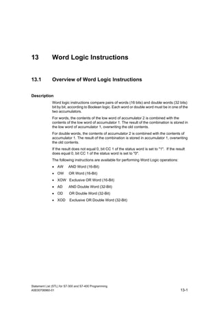 Statement List (STL) for S7-300 and S7-400 Programming
A5E00706960-01 13-1
13 Word Logic Instructions
13.1 Overview of Word Logic Instructions
Description
Word logic instructions compare pairs of words (16 bits) and double words (32 bits)
bit by bit, according to Boolean logic. Each word or double word must be in one of the
two accumulators.
For words, the contents of the low word of accumulator 2 is combined with the
contents of the low word of accumulator 1. The result of the combination is stored in
the low word of accumulator 1, overwriting the old contents.
For double words, the contents of accumulator 2 is combined with the contents of
accumulator 1. The result of the combination is stored in accumulator 1, overwriting
the old contents.
If the result does not equal 0, bit CC 1 of the status word is set to "1". If the result
does equal 0, bit CC 1 of the status word is set to "0".
The following instructions are available for performing Word Logic operations:
• AW AND Word (16-Bit)
• OW OR Word (16-Bit)
• XOW Exclusive OR Word (16-Bit)
• AD AND Double Word (32-Bit)
• OD OR Double Word (32-Bit)
• XOD Exclusive OR Double Word (32-Bit)
 