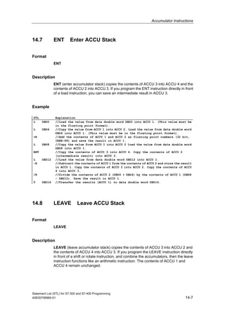 Accumulator Instructions
Statement List (STL) for S7-300 and S7-400 Programming
A5E00706960-01 14-7
14.7 ENT Enter ACCU Stack
Format
ENT
Description
ENT (enter accumulator stack) copies the contents of ACCU 3 into ACCU 4 and the
contents of ACCU 2 into ACCU 3. If you program the ENT instruction directly in front
of a load instruction, you can save an intermediate result in ACCU 3.
Example
STL Explanation
L DBD0 //Load the value from data double word DBD0 into ACCU 1. (This value must be
in the floating point format).
L DBD4 //Copy the value from ACCU 1 into ACCU 2. Load the value from data double word
DBD4 into ACCU 1. (This value must be in the floating point format).
+R //Add the contents of ACCU 1 and ACCU 2 as floating point numbers (32 bit,
IEEE-FP) and save the result in ACCU 1.
L DBD8 //Copy the value from ACCU 1 into ACCU 2 load the value from data double word
DBD8 into ACCU 1.
ENT //Copy the contents of ACCU 3 into ACCU 4. Copy the contents of ACCU 2
(intermediate result) into ACCU 3.
L DBD12 //Load the value from data double word DBD12 into ACCU 1.
-R //Subtract the contents of ACCU 1 from the contents of ACCU 2 and store the result
in ACCU 1. Copy the contents of ACCU 3 into ACCU 2. Copy the contents of ACCU
4 into ACCU 3.
/R //Divide the contents of ACCU 2 (DBD0 + DBD4) by the contents of ACCU 1 (DBD8
- DBD12). Save the result in ACCU 1.
T DBD16 //Transfer the results (ACCU 1) to data double word DBD16.
14.8 LEAVE Leave ACCU Stack
Format
LEAVE
Description
LEAVE (leave accumulator stack) copies the contents of ACCU 3 into ACCU 2 and
the contents of ACCU 4 into ACCU 3. If you program the LEAVE instruction directly
in front of a shift or rotate instruction, and combine the accumulators, then the leave
instruction functions like an arithmetic instruction. The contents of ACCU 1 and
ACCU 4 remain unchanged.
 