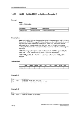 Accumulator Instructions
Statement List (STL) for S7-300 and S7-400 Programming
14-10 A5E00706960-01
14.11 +AR1 Add ACCU 1 to Address Register 1
Format
+AR1
+AR1 <P#Byte.Bit>
Parameter Data Type Description
<P#Byte.Bitr> Pointer constant Address added to AR1
Description
+AR1 (add to AR1) adds an offset specified either in the statement or in ACCU 1-L to
the contents of AR1. The integer (16 bit) is initially expanded to 24 bits with its correct
sign and then added to the least significant 24 bits of AR1 (part of the relative
address in AR1). The part of the area ID in AR1 (bits 24, 25, and 26) remains
unchanged. The instruction is executed without regard to, and without affecting, the
status bits.
+AR1: The integer (16 bit) to be added to the contents of AR1 is specified by the
value in ACCU 1-L. Values from -32768 to +32767 are permissible.
+AR1 <P#Byte.Bit>: The offset to be added is specified by the <P#Byte.Bit>
address.
Status word
BR CC 1 CC 0 OV OS OR STA RLO /FC
writes: - - - - - - - - -
Example 1
STL Explanation
L +300 //Load the value into ACCU 1-L
+AR1 //Add ACCU 1-L (integer, 16 bit) to AR1.
Example 2
STL Explanation
+AR1 P#300.0 //Add the offset 300.0 to AR1.
 