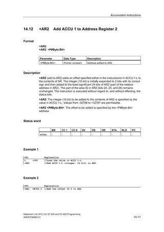 Accumulator Instructions
Statement List (STL) for S7-300 and S7-400 Programming
A5E00706960-01 14-11
14.12 +AR2 Add ACCU 1 to Address Register 2
Format
+AR2
+AR2 <P#Byte.Bit>
Parameter Data Type Description
<P#Byte.Bitr> Pointer constant Address added to AR2
Description
+AR2 (add to AR2) adds an offset specified either in the instructionor in ACCU 1-L to
the contents of AR. The integer (16 bit) is initially expanded to 2 bits with its correct
sign and then added to the least significant 24 bits of AR2 (part of the relative
address in AR2). The part of the area ID in AR2 (bits 24, 25, and 26) remains
unchanged. The instruction is executed without regard to, and without affecting, the
status bits.
+AR2: The integer (16 bit) to be added to the contents of AR2 is specified by the
value in ACCU 1-L. Values from -32768 to +32767 are permissible.
+AR2 <P#Byte.Bit>: The offset to be added is specified by the <P#Byte.Bit>
address.
Status word
BR CC 1 CC 0 OV OS OR STA RLO /FC
writes: - - - - - - - - -
Example 1
STL Explanation
L +300 //Load the value in ACCU 1-L.
+AR1 //Add ACCU 1-L (integer, 16 bit) to AR2.
Example 2
STL Explanation
+AR1 P#300.0 //Add the offset 30.0 to AR2.
 