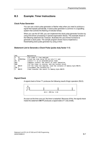 Programming Examples
B.3 Example: Timer Instructions
Clock Pulse Generator
You can use a clock pulse generator or flasher relay when you need to produce a
signal that repeats periodically. A clock pulse generator is common in a signalling
system that controls the flashing of indicator lamps.
When you use the S7-300, you can implement the clock pulse generator function by
using time-driven processing in special organization blocks. The example shown in
the following statement list, however, illustrates the use of timer functions to
generate a clock pulse. The sample program shows how to implement a
freewheeling clock pulse generator by using a timer.
Statement List to Generate a Clock Pulse (pulse duty factor 1:1)
STL Explanation
U T1 //If timer T 1 has expired,
L S5T#250ms //load the time value 250 ms into T 1 and
SV T1 //start T 1 as an extended-pulse timer.
NOT //Negate (invert) the result of logic operation.
BEB //If the timer is running, end the current block.
L MB100 //If the timer has expired, load the contents of memory byte MB100,
INC 1 //increment the contents by 1,
T MB100 //and transfer the result to memory byte MB100.
Signal Check
A signal check of timer T1 produces the following result of logic operation (RLO).
0
1
250 ms
As soon as the time runs out, the timer is restarted. Because of this, the signal check
made the statement AN T1 produces a signal state of 1 only briefly.
Statement List (STL) for S7-300 and S7-400 Programming
A5E00706960-01 B-7
 