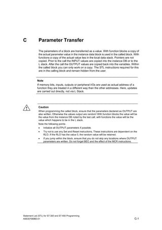 C Parameter Transfer
The parameters of a block are transferred as a value. With function blocks a copy of
the actual parameter value in the instance data block is used in the called block. With
functions a copy of the actual value lies in the local data stack. Pointers are not
copied. Prior to the call the INPUT values are copied into the instance DB or to the
L stack. After the call the OUTPUT values are copied back into the variables. Within
the called block you can only work on a copy. The STL instructions required for this
are in the calling block and remain hidden from the user.
Note
If memory bits, inputs, outputs or peripheral I/Os are used as actual address of a
function they are treated in a different way than the other addresses. Here, updates
are carried out directly, not via L Stack.
! Caution
When programming the called block, ensure that the parameters declared as OUTPUT are
also written. Otherwise the values output are random! With function blocks the value will be
the value from the instance DB noted by the last call, with functions the value will be the
value which happens to be in the L stack.
Note the following points:
• Initialize all OUTPUT parameters if possible.
• Try not to use any Set and Reset instructions. These instructions are dependent on the
RLO. If the RLO has the value 0, the random value will be retained.
• If you jump within the block, ensure that you do not skip any locations where OUTPUT
parameters are written. Do not forget BEC and the effect of the MCR instructions.
Statement List (STL) for S7-300 and S7-400 Programming
A5E00706960-01 C-1
 
