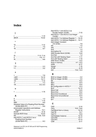 Statement List (STL) for S7-300 and S7-400 Programming
A5E00706960-01 Index-1
Index
)
) .......................................................... 1-14
)MCR .................................................. 10-22
*
*D.......................................................... 7-12
*I ............................................................ 7-5
*R............................................................ 8-7
/
/D ................................................. 7-13, 7-14
/I ..................................................... 7-6, 7-7
/R ............................................................ 8-8
?
? D.......................................................... 2-3
? I............................................................ 2-2
+
+ ............................................................ 7-8
+AR1................................................... 14-10
+AR2................................................... 14-11
+D......................................................... 7-10
+I ............................................................ 7-3
+R.................................................... 8-3, 8-4
=
= .......................................................... 1-16
A
A ............................................................ 1-3
A( .......................................................... 1-10
ABS ........................................................ 8-9
Absolute Value of a Floating-Point Number
(32-Bit IEEE-FP) ................................. 8-9
Accumulator operations and Address
Register Instructions......................... 14-1
ACOS ................................................... 8-18
Activate MCR Area............................. 10-23
AD................................................ 13-8, 13-9
Add ACCU 1 and ACCU 2 as a
Floating-Point Number
(32-Bit IEEE-FP) ................................. 8-3
Add ACCU 1 and ACCU 2 as
Double Integer (32-Bit)......................7-10
Add ACCU 1 and ACCU 2 as Integer
(16-Bit).................................................7-3
Add ACCU 1 to Address Register 1....14-10
Add ACCU 1 to Address Register 2....14-11
Add Integer Constant
(16 32-Bit)............................................7-8
AN ...........................................................1-4
AN(........................................................1-11
And..........................................................1-3
And before Or .........................................1-9
AND Double Word (32-Bit) ...................13-8
And Not...................................................1-4
And Not with Nesting Open ..................1-11
And with Nesting Open.........................1-10
AND Word (16-Bit)................................13-2
Area in memory..............................4-1, 12-2
ASIN......................................................8-17
Assign ...................................................1-16
ATAN ....................................................8-19
AW ...............................................13-2, 13-3
B
BCD to Integer (16-Bit) ...........................3-2
BCD to Integer (32-Bit) ...........................3-4
BE .........................................................10-2
BEC.......................................................10-3
BEU.......................................................10-4
Bit Configuration in ACCU 1 .................12-3
BLD .....................................................14-12
Block Call..............................................10-5
Block End..............................................10-2
Block End Conditional...........................10-3
Block End Unconditional.......................10-4
BTD.........................................................3-4
BTI ..........................................................3-2
C
CAD ......................................................3-14
CALL............................................10-5, 10-6
Call Block from a Library.....................10-14
Call FB ..................................................10-7
Call FC..................................................10-9
Call Multiple Instance..........................10-14
Call SFB..............................................10-11
Call SFC..............................................10-13
CAR ......................................................9-11
 