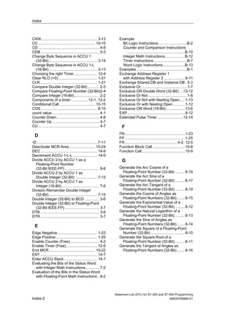 Index
Statement List (STL) for S7-300 and S7-400 Programming
Index-2 A5E00706960-01
CAW ..................................................... 3-13
CC ...................................................... 10-15
CD .......................................................... 4-8
CDB........................................................ 5-3
Change Byte Sequence in ACCU 1
(32-Bit) .............................................. 3-14
Change Byte Sequence in ACCU 1-L
(16-Bit) .............................................. 3-13
Choosing the right Timer...................... 12-4
Clear RLO (=0)..................................... 1-21
CLR ...................................................... 1-21
Compare Double Integer (32-Bit) ........... 2-3
Compare Floating-Point Number (32-Bit)2-4
Compare Integer (16-Bit)........................ 2-2
Components of a timer................ 12-1, 12-2
Conditional Call .................................. 10-15
COS...................................................... 8-15
count value ............................................. 4-1
Counter Down......................................... 4-8
Counter Up ............................................. 4-7
CU .......................................................... 4-7
D
-D.......................................................... 7-11
Deactivate MCR Area......................... 10-24
DEC...................................................... 14-9
Decrement ACCU 1-L-L ....................... 14-9
Divide ACCU 2 by ACCU 1 as a
Floating-Point Number
(32-Bit IEEE-FP) ................................. 8-8
Divide ACCU 2 by ACCU 1 as
Double Integer (32-Bit) ..................... 7-13
Divide ACCU 2 by ACCU 1 as
Integer (16-Bit).................................... 7-6
Division Remainder Double Integer
(32-Bit) .............................................. 7-15
Double Integer (32-Bit) to BCD .............. 3-6
Double Integer (32-Bit) to Floating-Point
(32-Bit IEEE-FP) ................................. 3-7
DTB ........................................................ 3-6
DTR ........................................................ 3-7
E
Edge Negative...................................... 1-23
Edge Positive........................................ 1-25
Enable Counter (Free)............................ 4-2
Enable Timer (Free) ............................. 12-5
End MCR............................................ 10-22
ENT ...................................................... 14-7
Enter ACCU Stack................................ 14-7
Evaluating the Bits of the Status Word
with Integer Math Instructions............. 7-2
Evaluation of the Bits in the Status Word
with Floating-Point Math Instructions.. 8-2
Example
Bit Logic Instructions...........................B-2
Counter and Comparison Instructions
.......................................................B-10
Integer Math Instructions...................B-12
Timer Instructions................................B-7
Word Logic Instructions.....................B-13
Examples ................................................B-1
Exchange Address Register 1
with Address Register 2 ....................9-11
Exchange Shared DB and Instance DB .5-3
Exclusive Or............................................1-7
Exclusive OR Double Word (32-Bit) ...13-12
Exclusive Or Not .....................................1-8
Exclusive Or Not with Nesting Open.....1-13
Exclusive Or with Nesting Open ...........1-12
Exclusive OR Word (16-Bit)..................13-6
EXP.......................................................8-12
Extended Pulse Timer ........................12-14
F
FN .........................................................1-23
FP .........................................................1-25
FR ..................................................4-2, 12-5
Function Block Call ...............................10-8
Function Call.........................................10-9
G
Generate the Arc Cosine of a
Floating-Point Number (32-Bit) .........8-18
Generate the Arc Sine of a
Floating-Point Number (32-Bit) .........8-17
Generate the Arc Tangent of a
Floating-Point Number (32-Bit) .........8-19
Generate the Cosine of Angles as
Floating-Point Numbers (32-Bit)........8-15
Generate the Exponential Value of a
Floating-Point Number (32-Bit) .........8-12
Generate the Natural Logarithm of a
Floating-Point Number (32-Bit) .........8-13
Generate the Sine of Angles as
Floating-Point Numbers (32-Bit)........8-14
Generate the Square of a Floating-Point
Number (32-Bit).................................8-10
Generate the Square Root of a
Floating-Point Number (32-Bit) .........8-11
Generate the Tangent of Angles as
Floating-Point Numbers (32-Bit)........8-16
 