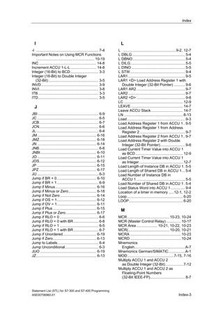Index
Statement List (STL) for S7-300 and S7-400 Programming
A5E00706960-01 Index-3
I
-I ............................................................ 7-4
Important Notes on Using MCR Functions
........................................................ 10-19
INC ....................................................... 14-8
Increment ACCU 1-L-L......................... 14-8
Integer (16-Bit) to BCD........................... 3-3
Integer (16-Bit) to Double Integer
(32-Bit) ................................................ 3-5
INVD....................................................... 3-9
INVI......................................................... 3-8
ITB.......................................................... 3-3
ITD.......................................................... 3-5
J
JBI .......................................................... 6-9
JC ........................................................... 6-5
JCB......................................................... 6-7
JCN......................................................... 6-6
JL............................................................ 6-4
JM......................................................... 6-16
JMZ....................................................... 6-18
JN ......................................................... 6-14
JNB......................................................... 6-8
JNBI...................................................... 6-10
JO......................................................... 6-11
JOS....................................................... 6-12
JP ......................................................... 6-15
JPZ ....................................................... 6-17
JU ........................................................... 6-3
Jump if BR = 0...................................... 6-10
Jump if BR = 1........................................ 6-9
Jump if Minus ....................................... 6-16
Jump if Minus or Zero........................... 6-18
Jump if Not Zero................................... 6-14
Jump if OS = 1...................................... 6-12
Jump if OV = 1...................................... 6-11
Jump if Plus.......................................... 6-15
Jump if Plus or Zero ............................. 6-17
Jump if RLO = 0 ..................................... 6-6
Jump if RLO = 0 with BR........................ 6-8
Jump if RLO = 1 ..................................... 6-5
Jump if RLO = 1 with BR........................ 6-7
Jump if Unordered................................ 6-19
Jump if Zero.......................................... 6-13
Jump to Labels ....................................... 6-4
Jump Unconditional................................ 6-3
JUO ...................................................... 6-19
JZ.......................................................... 6-13
L
L ...................................................9-2, 12-7
L DBLG ...................................................5-4
L DBNO...................................................5-4
L DILG.....................................................5-5
L DINO....................................................5-5
L STW.....................................................9-4
LAR1.......................................................9-5
LAR1 <D> Load Address Register 1 with
Double Integer (32-Bit Pointer) ...........9-6
LAR1 AR2...............................................9-7
LAR2.......................................................9-7
LAR2 <D> ...............................................9-8
LC .........................................................12-9
LEAVE ..................................................14-7
Leave ACCU Stack...............................14-7
LN .........................................................8-13
Load........................................................9-3
Load Address Register 1 from ACCU 1..9-5
Load Address Register 1 from Address
Register 2............................................9-7
Load Address Register 2 from ACCU 1..9-7
Load Address Register 2 with Double
Integer (32-Bit Pointer)........................9-8
Load Current Timer Value into ACCU 1
as BCD..............................................12-9
Load Current Timer Value into ACCU 1
as Integer ..........................................12-7
Load Length of Instance DB in ACCU 1 .5-5
Load Length of Shared DB in ACCU 1 ...5-4
Load Number of Instance DB in
ACCU 1 ...............................................5-5
Load Number of Shared DB in ACCU 1 .5-4
Load Status Word into ACCU 1..............9-4
Location of a timer in memory .....12-1, 12-2
Loop......................................................6-20
LOOP....................................................6-20
M
MCR.........................................10-23, 10-24
MCR (Master Control Relay) ..............10-17
MCR Area .................... 10-21, 10-22, 10-23
MCR(........................................10-20, 10-21
MCRA .................................................10-23
MCRD .................................................10-24
Mnemonics
English.................................................A-7
Mnemonics German/SIMATIC................A-1
MOD.............................................7-15, 7-16
Multiply ACCU 1 and ACCU 2
as Double Integer (32-Bit).................7-12
Multiply ACCU 1 and ACCU 2 as
Floating-Point Numbers
(32-Bit IEEE-FP)..................................8-7
 