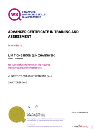 is awarded to
ADVANCED CERTIFICATE IN TRAINING AND
ASSESSMENT
ID No:
LIM TIONG BOON (LIN ZHANGWEN)
for successful attainment of the required
industry approved competencies
S7335583D
24 OCTOBER 2016
at INSTITUTE FOR ADULT LEARNING (IAL)
Ng Cher Pong, Chief Executive
16Q000000040579
SkillsFuture Singapore Agency
Cert No.
www.ssg.gov.sg
The training and assessment of the abovementioned learner are accredited
in accordance with the Singapore Workforce Skills Qualifications System.
FQ-001
For verification of this certificate, please visit https://e-cert.ssg.gov.sg
 
