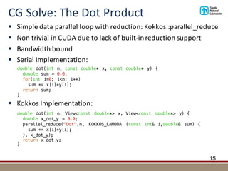 CG	Solve:	The	Dot	Product
15
double dot(int n, View<const double*> x, View<const double*> y) {
double x_dot_y = 0.0;
parallel_reduce("Dot",n, KOKKOS_LAMBDA (const int& i,double& sum) {
sum += x[i]*y[i];
}, x_dot_y);
return x_dot_y;
}
§ Simple	data	parallel	loop	with	reduction:	Kokkos::parallel_reduce
§ Non	trivial	in	CUDA	due	to	lack	of	built-in	reduction	support
§ Bandwidth	bound
§ Serial	Implementation:	
§ Kokkos	Implementation:
double dot(int n, const double* x, const double* y) {
double sum = 0.0;
for(int i=0; i<n; i++)
sum += x[i]*y[i];
return sum;
}
 