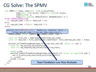 CG	Solve:	The	SPMV
24
void SPMV(int nrows, View<const int*> A_row_offsets,
View<const int*> A_cols, View<const double*> A_vals,
View<double*> y,
View<const double*, MemoryTraits< RandomAccess>> x) {
#ifdef KOKKOS_ENABLE_CUDA
int rows_per_team = 64;int team_size = 64;
#else
int rows_per_team = 512;int team_size = 1;
#endif
parallel_for("SPMV:Hierarchy", TeamPolicy< Schedule< Static > >
((nrows+rows_per_team-1)/rows_per_team,team_size,8),
KOKKOS_LAMBDA (const TeamPolicy<>::member_type& team) {
const int first_row = team.league_rank()*rows_per_team;
const int last_row = first_row+rows_per_team<nrows? first_row+rows_per_team : nrows;
parallel_for(TeamThreadRange(team,first_row,last_row),[&] (const int row) {
const int row_start=A_row_offsets[row];
const int row_length=A_row_offsets[row+1]-row_start;
double y_row;
parallel_reduce(ThreadVectorRange(team,row_length),[=] (const int i,double& sum) {
sum += A_vals(i+row_start)*x(A_cols(i+row_start));
} , y_row);
y(row) = y_row;
});
});
}
Team Parallelism over Row Worksets
 