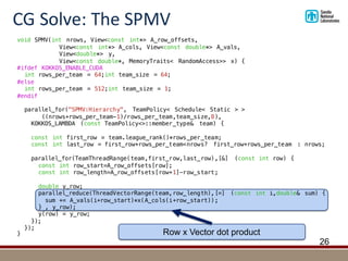 CG	Solve:	The	SPMV
26
void SPMV(int nrows, View<const int*> A_row_offsets,
View<const int*> A_cols, View<const double*> A_vals,
View<double*> y,
View<const double*, MemoryTraits< RandomAccess>> x) {
#ifdef KOKKOS_ENABLE_CUDA
int rows_per_team = 64;int team_size = 64;
#else
int rows_per_team = 512;int team_size = 1;
#endif
parallel_for("SPMV:Hierarchy", TeamPolicy< Schedule< Static > >
((nrows+rows_per_team-1)/rows_per_team,team_size,8),
KOKKOS_LAMBDA (const TeamPolicy<>::member_type& team) {
const int first_row = team.league_rank()*rows_per_team;
const int last_row = first_row+rows_per_team<nrows? first_row+rows_per_team : nrows;
parallel_for(TeamThreadRange(team,first_row,last_row),[&] (const int row) {
const int row_start=A_row_offsets[row];
const int row_length=A_row_offsets[row+1]-row_start;
double y_row;
parallel_reduce(ThreadVectorRange(team,row_length),[=] (const int i,double& sum) {
sum += A_vals(i+row_start)*x(A_cols(i+row_start));
} , y_row);
y(row) = y_row;
});
});
} Row x Vector dot product
 